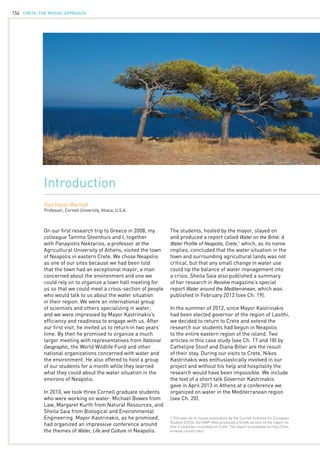 CRETE: the mosaic approach154
Introduction
Gail Holst-Warhaft
Professor, Cornell University, Ithaca, U.S.A.
On our first research trip to Greece in 2008, my
colleague Tammo Steenhuis and I, together
with Panayiotis Nektarios, a professor at the
Agricultural University of Athens, visited the town
of Neapolis in eastern Crete. We chose Neapolis
as one of our sites because we had been told
that the town had an exceptional mayor, a man
concerned about the environment and one we
could rely on to organize a town hall meeting for
us so that we could meet a cross-section of people
who would talk to us about the water situation
in their region. We were an international group
of scientists and others specializing in water,
and we were impressed by Mayor Kastrinakis’s
efficiency and readiness to engage with us. After
our first visit, he invited us to return in two years’
time. By then he promised to organize a much
larger meeting with representatives from National
Geographic, the World Wildlife Fund and other
national organizations concerned with water and
the environment. He also offered to host a group
of our students for a month while they learned
what they could about the water situation in the
environs of Neapolis.
In 2010, we took three Cornell graduate students
who were working on water: Michael Bowes from
Law, Margaret Kurth from Natural Resources, and
Sheila Saia from Biological and Environmental
Engineering. Mayor Kastrinakis, as he promised,
had organized an impressive conference around
the themes of Water, Life and Culture in Neapolis.
1 This was an in-house publication by the Cornell Institute for European
Studies (CIES), but GWP-Med produced a Greek version of the report so
that it could be circulated on Crete. The report is available at http://cies.
einaudi.cornell.edu/.
The students, hosted by the mayor, stayed on
and produced a report called Water on the Brink: A
Water Profile of Neapolis, Crete,1
which, as its name
implies, concluded that the water situation in the
town and surrounding agricultural lands was not
critical, but that any small change in water use
could tip the balance of water management into
a crisis. Sheila Saia also published a summary
of her research in Revolve magazine’s special
report Water around the Mediterranean, which was
published in February 2012 (see Ch. 19).
In the summer of 2012, since Mayor Kastrinakis
had been elected governor of the region of Lasithi,
we decided to return to Crete and extend the
research our students had begun in Neapolis
to the entire eastern region of the island. Two
articles in this case study (see Ch. 17 and 18) by
Cathelijne Stoof and Diana Biller are the result
of their stay. During our visits to Crete, Nikos
Kastrinakis was enthusiastically involved in our
project and without his help and hospitality the
research would have been impossible. We include
the text of a short talk Governor Kastrinakis
gave in April 2013 in Athens at a conference we
organized on water in the Mediterranean region
(see Ch. 20).
 