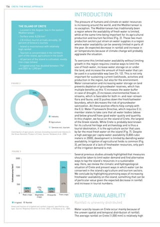 CRETE: the mosaic approach156
INTRODUCTION
The pressure of humans and climate on water resources
is increasing around the world, and the Mediterranean is
no exception. The Mediterranean has traditionally been
a region where the availability of fresh water is limited,
while at the same time being important for its agricultural
production and tourism facilities (Fig. 2). These two main
production sectors put strain on water supplies in a region
where water availability can be severely limited in parts of
the year. An expected decrease in rainfall and increase in
air temperatures because of climate change will probably
aggravate the situation.
To overcome this limited water availability without limiting
growth in the region requires creative ways to limit the
use of fresh water, increase water storage on or under
the land, and increase the amount of fresh water that can
be used in a sustainable way (see Ch. 12). This is not only
important for sustaining current livelihoods, activities and
production in the region, but also for the environment.
Water conservation and increasing water storage on land
prevents depletion of groundwater reserves, which has
multiple benefits as this 1) increases the water buffer
in case of drought; 2) increases environmental flows in
streams, which is favorable for both in- and near-stream
flora and fauna; and 3) pushes down the fresh/saltwater
boundary, which decreases the risk of groundwater
salinization. All these positive effects help comply with
the E.U. Water Framework Directive, which requires E.U.
member states to take care that all water bodies (above
and below ground) have good water quality and quantity.
In this chapter, we focus on the island of Crete, the largest
of the Greek islands. While Crete is probably best known
for its cultural heritage and archaeology and is thus a
tourist destination, it is the agriculture sector that uses
by far the most fresh water on the island (Fig. 7). Despite
a high average per capita water availability (5,800 cubic
meters in 2000), development is limited by dwindling water
availability. Irrigation of agricultural fields is common (Fig.
3), yet because of a lack of freshwater resources, only part
of the irrigation demand is met.
Several previous studies already highlighted that measures
should be taken to limit water demand and find alternative
ways to tap the island’s resources in a sustainable
way. Here, we review the climatic and hydrogeological
situation of Crete and present ways in which water can be
conserved in the island’s agriculture and tourism sectors.
We conclude by highlighting promising ways of increasing
freshwater availability on the island, something that can be
of particular value given the expected decrease in rainfall
and increase in tourist numbers.
THE ISLAND OF CRETE
- Located in the Aegean Sea in the eastern
Mediterranean
- Surface area: 8,336 km2
- 2.8 million tourist arrivals annually, 20
percent of Greece’s tourists
- Island is mountainous with relatively 	
high rainfall
- Tourism is concentrated in the northern
part of the island, agriculture in the south
- 40 percent of the island is cultivated, mostly
tree crops (olives)
- Irrigated areal has doubled between 1961
and 2001 to 1,290 km2
Rainfall is unevenly distributed
Water scarcity issues on Crete occur mainly because of
the uneven spatial and temporal distribution of rainfall.
The average rainfall on Crete (1,000 mm) is relatively high
WATER AVAILABILITY
Areal and fraction of irrigated and rainfed cropland, specified by crop
type. Source: Regional Governor of Crete, 2002, in Vardavas et al., 2005.
2000
1500
1000
500
0
Irrigated
Raw crops Vegetable
crops
Vineyards Tree crops
Rainfed
36%
64%
47%
93%
53%
7%
39%
61%
Cultivatedarea(km2
)
Figure 3
10%
13%
77%
Contribution of agriculture, services (including tourism) and industry to
the Gross Domestic Product of Crete. Source: Vardavas et al., 2005.
Industry
Agriculture
Services incl. tourism
Figure 2
 