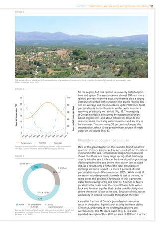157
The Messara Basin, where years of overexploitation of groundwater resources for crop irrigation dramatically lowered the groundwater table.
Photo: Cathelijne Stoof, 2012.
Figure 6
30
25
20
15
10
5
0
20
40
60
80
100
Jan
Feb
M
ar
Apr
M
ay
Jun
Jul
Aug
Sep
Oct
N
ov
Dec
0
Meanairtemperature(°C)
Meanrainfall(mm),raindays
Temperature Rainfall Rain days
Seasonal distribution of air temperature, rainfall and the number of
rain days. Source: Hellenic National Meteorological Service.
Figure 4
for the region, but this rainfall is unevenly distributed in
time and space. The west receives almost 300 mm more
rainfall per year than the east, and there is also a strong
increase of rainfall with elevation: the plains receive 600
mm on average and the mountains up to 2,000 mm. Most
precipitation is concentrated in winter, with summers
receiving practically no rainfall (Fig. 4). The majority
of Cretan rainfall is consumed by evapotranspiration
(about 60 percent), and about 10 percent flows to the
sea in streams that carry water in winter and are dry in
the summer. The remaining 30 percent recharges the
groundwater, which is the predominant source of fresh
water on the island (Fig. 5).
Groundwater occurrence and use
Most of the groundwater on the island is found in karstic
aquifers1
that are discharged by springs, both on the island
itself and in the sea. Temperature mapping of seawater
shows that there are many large springs that discharge
directly into the sea. Little can be done about large springs
discharging into the sea before their water can be used
and, as a result, only a fifth of the total groundwater
recharge on Crete is used – a mere 5 percent of total
precipitation inputs (Vardavas et al. 2005). While most of
the water in underground channels is lost to the sea, in
some areas the geology is favorable in that it prevents
water from leaving to the sea directly. A series of faults
parallel to the coast near the city of Chania hold water
back and form an aquifer that can be used for irrigation
before the water is lost to the sea. Because of this, water
availability in Chania is reliable throughout the year.
A smaller fraction of Crete’s groundwater resources
occur in the plains. Agricultural activity on these plains
is intense, and many of the underlying aquifers are
overexploited. The Messara Basin (Fig. 6) is a well-
reported example of this. With an area of 398 km2
it is the
Average partitioning of total rainfall into evapotranspiration, runoff and
groundwater recharge. Source: Regional Governor of Crete, 2002, in
Vardavas et al., 2005.
Figure 5
Runoff Groundwater
recharge
Actual
evapotranspiration
10%
28%
2.1.
109
m3
4.8.
109
m3
0.8.
109
m3
62%
CHAPTER 17. Competing Claims on Water and Potential Solutions
 