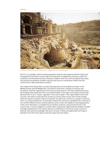 the U.S., for example, where similarly grandiose schemes were popular with the majority of
the population less than a century ago, there has been an awakening, among a coalition of
scientists, environmental activists, and local residents, that the era of such plans has ended,
and solutions to problems of water scarcity must focus on conservation rather than the
construction of dams and water transfers.
The chapters that follow offer a variety of perspectives on the problems of water in the
Mediterranean and the Middle East. The authors come from a variety of countries and
disciplines, and their approaches to the issue are quite diverse. This was a deliberate choice;
we recognize that solutions to the crisis of fresh water in the region can only be arrived at by
what we refer to as a “mosaic” approach. The crisis of water in the region differs from north
to south, from west to east and from country to country. Some issues, like climate change,
affect the region as a whole; others are specific to a particular country or a group of countries.
There is a world of difference, for example, between the resources available to the countries of
the northern Mediterranean, and the poverty, social unrest, and rapidly increasing population
of the south. But water is a problem for all of these countries, and solutions found in one
country may, in time, be applied in another. More importantly, addressing the problem of water
shortage and pollution in the region requires a combination of technical, social, economic,
political, and cultural knowledge. Only such a mosaic of skills and approaches can hope to
alleviate one of the most urgent crises this region has ever faced.
Figure 3
Construction of the Aswan High Dam, Egypt. Source: Life Magazine, 1964. Zeinab Mohamed.
 