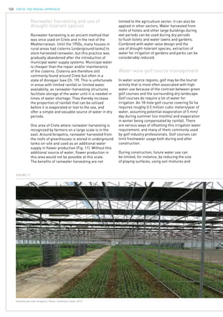 CRETE: the mosaic approach160
Rainwater harvesting and use of
drought-tolerant species
Rainwater harvesting is an ancient method that
was once used on Crete and in the rest of the
Mediterranean. Until the 1950s, many houses in
rural areas had cisterns (underground tanks) to
store harvested rainwater, but this practice was
gradually abandoned after the introduction of
municipal water supply systems. Municipal water
is cheaper than the repair and/or maintenance
of the cisterns. Cisterns are therefore still
commonly found around Crete but often in a
state of disrepair (see Ch. 19). This is unfortunate
in areas with limited rainfall or limited water
availability, as rainwater-harvesting structures
facilitate storage of the water until it is needed in
times of water shortage. They thereby increase
the proportion of rainfall that can be utilized
before it is evaporated or lost to the sea, and
offer a simple and valuable source of water in dry
periods.
One area of Crete where rainwater harvesting is
recognized by farmers on a large scale is in the
east. Around Ierapetra, rainwater harvested from
the roofs of greenhouses is stored in underground
tanks on-site and used as an additional water
supply in flower production (Fig. 11). Without this
additional source of water, flower production in
this area would not be possible at this scale.
The benefits of rainwater harvesting are not
limited to the agriculture sector; it can also be
applied in other sectors. Water harvested from
roofs of hotels and other large buildings during
wet periods can be used during dry periods
to flush toilets and water lawns and gardens.
Combined with water-wise design and the
use of drought-tolerant species, extraction of
water for irrigation of gardens and parks can be
considerably reduced.
Water-wise golf course management
In water-scarce regions, golf may be the tourist
activity that is most often associated with high
water use because of the contrast between green
golf courses and the surrounding dry landscape.
Golf courses do require a lot of water for
irrigation. An 18-hole golf course covering 54 ha
requires roughly 0.5 million cubic meters/year of
water, assuming potential evaporation of 5 mm/
day during summer (six months) and evaporation
in winter being compensated by rainfall. There
are various ways of offsetting this irrigation water
requirement, and many of them commonly used
by golf industry professionals. Golf courses can
limit freshwater usage both during and after
construction.
During construction, future water use can
be limited, for instance, by reducing the size
of playing surfaces, using soil mixtures and
Figure 11
Greenhouse near Ierapetra. Photo: Cathelijne Stoof, 2012.
 