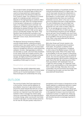 163
The concept of water storage behind subsurface
dams is very old, and these types of dams are
used to increase yield from coastal aquifers
around the world, from Ethiopia to India and
from Turkey to Japan. The suitability of a coastal
aquifer for underground dam construction
depends on the hydrogeological conditions. When
conditions are right, there are multiple benefits
to storing water underground, including much
lower or no evaporative losses and lower risk
of pollution. In addition, storage capacity is not
affected by the gradual filling up of the reservoir
and underground reservoirs take up less space
and are considerably cheaper than dams. They
therefore have the potential to provide a cost-
effective way of increasing local water availability,
with lower social, visual, and environmental
impacts.
The National Technical University of Athens
recently studied whether underground dams
could be used to tap coastal aquifers on Crete and
found that underground dams can increase water
resource management efficiency, while preventing
saltwater intrusion. Hydrogeological conditions
are favorable in Lasithi, and most likely elsewhere
on the island. Given the multiple economic and
environmental advantages of underground water
storage, we highly recommend further study
of this promising technique to increase the
availability of fresh water on Crete.
Desalination and wastewater reuse
Some of the few rainfall-independent water
sources are desalination of sea- or brackish water
and the use of recycled wastewater. In Israel
these techniques are combined by first using
Outlook
The scarcity of water that Crete experiences
in the summer months and the depletion of
groundwater resources in agricultural areas
around the island indicate that with the current
land use, industry and tourism practices, water
scarcity is an important issue that needs to be
tackled in order to manage the island’s water
resources sustainably. Given the expected effects
of climate change, water scarcity will most likely
increase in the future. Current climate scenarios
for the next 90-100 years predict reductions in
desalinated seawater in households and then
using all household effluent to irrigate crops. The
cost of clean water derived from desalination is
greater than from conventional sources such as
groundwater or surface water, and is therefore
only implemented when there are insufficient
freshwater sources, which is the case in semi-
arid to arid regions that have a large population.
The cost of desalination has come down over
recent years and the most efficient plants can
desalinate one cubic meter of water at $0.5 to
$1. For an average person living in the U.S.,
who uses around 400 liters of water per day, the
cost of desalination would be just over $100 per
person per year. Since Europeans are much more
efficient with water, the cost of desalination would
be around $50 or less per person per year on
Crete. Other costs associated with the delivery
would increase the price.
With other Greek and Turkish islands in the
Mediterranean using desalination to produce
fresh water, the question is whether Crete
should also resort to desalination. Compared
to other areas of the Mediterranean, Crete has
relatively high rainfall. Most of this water flows
as groundwater to the sea, except in a few places
like on the north coast near Chania. As explained
earlier, this area has abundant water because of
its favorable geology, which prevents underground
water flow to the sea. By replacing some of this
fresh groundwater with wastewater that can
irrigate the same acreage, the ‘displaced’ fresh
water can be used elsewhere on the island where
there is water shortage. Naturally, this is only
sustainable if the environmental and energy costs
of transporting this water are less than those
associated with desalination.
precipitation and increases in temperature on the
island, leading to a substantial reduction in water
availability. In addition, the area of the island
affected by drought is set to increase. Along with
this predicted reduction in water availability, there
is the expected increase in tourist arrivals and
a potential increase in irrigated area. Reducing
water demand and optimizing water availability
will therefore become increasingly important in
the future.
CHAPTER 17. Competing Claims on Water and Potential Solutions
 