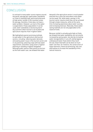 CRETE: the mosaic approach164
Conclusion
In contrast to many water-scarce regions around
the world, average per capita water availability
on Crete is relatively high, particularly because
of high winter rainfall in the mountain areas.
On average, therefore, Crete does not have a
water problem. However, as most of the water
is evaporated or flows away before it can be
used, water availability is low during warm
dry summers when tourism is at its peak and
agriculture requires most irrigation water.
We highlighted several promising methods
to save water in the agriculture and tourism
sectors, including: reducing water demand;
stimulating water reuse in the tourism sector and
in city planning; selecting crops with low water
requirement; and either using smart irrigation
planning or avoiding irrigation altogether.
Although public opinion often points to tourism
as the main water user, we showed that water
demand in the agriculture sector is much greater
and that this is also the area where most water
can be saved. Yet, while water savings in the
tourism sector may be small they can be achieved
through simple measures, while at the same
time increasing awareness about water scarcity,
and increasing revenues. Naturally, these water-
saving methods are not only applicable to the
island of Crete.
Because rainfall is actually quite high on Crete,
we showed that water availability can not only be
increased by saving water, but also by increasing
water storage before it runs off, and by tapping
underground water flows before they reach
the sea. Given that both can be done at much
lower cost than, for instance, the construction of
large reservoirs, these are promising, low-cost
alternatives to increase the availability of this
natural resource.
 