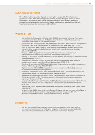 165
•	 Chartzoulakis, K., I. Kasapakis, and Tzobanoglou (2008), Improving water efficiency: The irrigation 	
	 advisory service of Crete, Greece, in The 3rd International Conference on Water Resources and Arid		
	 Environments (2008) and the 1st Arab Water Forum, edited.
•	 Chartzoulakis, K.S., Paranychianakis, N.V. and Angelakis, A.N. (2001), Water resources management in 	
	 the Island of Crete, Greece, with emphasis on the agricultural use, Water Policy, 3(3): 193-205.
•	 Croke, B. et al. (2000), Water resources in the desertification-threatened Messara Valley of Crete: 	
	 estimation of the annual water budget using a rainfall-runoff model, Environmental Modelling &		
	 Software, 15(4): 387-402.
•	 Drivelas, A. (2009), Study of the alluvial watershed of Myrtos, Lasithi for the construction of an			
	 underground reservoir with a retaining wall. Greece: National Metsovo Polytechnic.
•	 Gössling, S., et al. (2012), Tourism and water use: Supply, demand, and security. An international review, 	
	 Tourism Management, 33(1): 1-15.
•	 Kritsotakis, M., and Tsanis, I. (2009), An integrated approach for sustainable water resources	 	
	 management of Messara basin, Crete, Greece, European Water, 27(28), 15-30.
•	 Michalena, E., and Angeon, V. (2009), Local challenges in the promotion of renewable energy sources: 	
	 The case of Crete, Energy Policy, 37(5): 2018-2026.
•	 Regional Governor of Crete (2002), Integrated water resource management on Crete; Study made under		
	 the Department of Water Resources Management, n.p.
•	 SETE (2012), International arrivals at the main Greek airports in 2011, processed data from AIA (for 	
	 Athens airport) and the Civil Aviation Authority (for the other airports).
•	 Silva-Afonso A. and Pimentel-Rodrigues C. (2008), The importance of water efficiency in buildings in 	
	 Mediterranean countries. The Portuguese experience. International Journal of Systems Applications,		
	 Engineering & Development, 17-24.
•	 Tsagarakis, K.P., Dialynas, G. and Angelakis, A. (2004), Water resources management in Crete (Greece) 	
	 including water recycling and reuse and proposed quality criteria, Agricultural Water Management,
	 66(1): 35-47.
•	 Tsanis, I. et al. (2011), Severe climate-induced water shortage and extremes in Crete, Climatic Change, 	
	 106(4): 667-677.
•	 Vardavas, I., et al. (2005), Report on Crete. In Donta, A. A., Lange, M.A. and Herrmann A. (eds.) Water on
	 Mediterranean Islands: Current conditions and prospects for sustainable management: 293-421. 			
	 Muenster: Centre for Environment Research (CER), University of Muenster.
WORKS CITED
ACKNOWLEDGEMENTS
ENDNOTES
We would like to thank a number of people for making this work possible: Nikos Kastrinakis
(governor of Lasithi), Nikos Kalogeris (governor of Crete), Stefanos Karagalis, professors Pavlos
Pavlakis and Catia Pavlakis, Maria Lavdaki, Panayiotis Nektarios, Babis Vardakis, Alexandros
Drivelas, Ioannis Daliakopoulos and Panagiotis Nyktas, and last but not least Gail Holst-Warhaft,
Roula Kastrinakis, Leonidas Kastrinakis, and Diana Biller.
1.	 Karst is limestone with large caves and underground channels where water flows. Aquifers
are underground water reserves. The location of aquifers in karst areas is very unpredictable
because of the unpredictable nature of the location of the channels and the caves.
CHAPTER 17. Competing Claims on Water and Potential Solutions
 