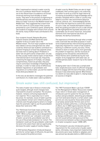 167
Greek water law: still confused, but improving?
After I expressed an interest in water scarcity,
the clinic’s professor Keith Porter introduced
me to the vibrant team of academics at Cornell
University working more broadly on water
issues. They were in the process of organizing an
interdisciplinary and international conference in
Ithaca on water scarcity in the Mediterranean and
Middle East. They suggested that a team from
the clinic work on a joint project that could be
presented at a pre-conference panel, allowing the
law students to engage with scholars from around
the world, many of whom have contributed to this
book.
Four students (myself, Natasha Bhushan,
Tamaron Greene and Matt Danforth) came
together to focus on water law in the
Mediterranean. The first major problem we faced
was indeed a serious (and general) one: what
could four American law students contribute to a
question hinging on at least two separate areas
we knew next to nothing about? Problems in
water law are particularly complicated: not only
do they usually involve several layers of law (from
international law to municipal law, frequently
containing the legacies of multiple, not always
complimentary, historical periods), they also
require some basic knowledge of hydrology (for
example, in order to make sense of differences
between regulations on groundwater and
regulations on surface water, you do first need to
know what groundwater is).
In the end, we decided to investigate the potential
contribution of a model water code to problems
of water scarcity. Model Codes are akin to legal
cookbooks: their primary goal is not uniformity,
but rather to serve as a tool for legal reform by
increasing accessibility to legal knowledge and to
provide a template which a state or country may
adapt to suit their own environment (physical,
cultural, political, etc.). Acknowledging that we
did not have the expertise to outline the content
of such a code, we instead attempted to deduce
what the guiding principles of such a code should
be. We highlighted the equitable allocation and
sustainable use of scarce resources, and pulled
elements from international law (from, for
example, the Aarhus Convention).
The experience of thinking through what a model
code could look like and what purposes it could
serve emphasized two interconnecting questions,
especially important for a team of law students
working in a different country, but also, I think,
relevant to work on water policy more generally:
the problem of expertise, and the necessity of
engaging across disciplines and professions.
These themes were solidified during the next
chapter of my engagement with water law: an
interdisciplinary water research trip to the island
of Crete.
Studying water law in Crete was a complicated
task, largely because a lack of sufficient language
skills to engage with the text of the laws, and also
because it was extensively layered. What follows
is a sketch as I was able to glean it, relying largely
on sources in English.
The state of water law in Greece is historically
quite tangled, although recent changes have
improved the situation somewhat. The situation,
however, remains confusing (especially for
non-experts). This is especially true in some
key areas: for example, issues of water quantity
in groundwater remain semi-linked to property
interests even though property owners no longer
have the automatic right to use the groundwater
below their land since 1987.
The 1940 Greek Civil Code treats surface and
groundwater in separate articles (art. 967, 954,
1027).1
While surface waters were designated an
“object of common use” and given a set order
of water-use priority, groundwater was left to
the use of the private landowner (or renter). The
landowner could use the groundwater underneath
his land to the extent that it did not significantly
decrease the water supply of nearby villages.
A 1965 Sanitary Regulation introduced disposal
permits for certain types of effluents; the permits
were issued at the prefecture level.
The 1987 Framework Water Law (Law 1739/87
for the Management of Water Resources) created
major reform in Greek water management. It
introduced a permit system for the use of both
surface and groundwater, detaching groundwater
use from land ownership (to a certain extent: well
permits are only issued for those wells located
on privately owned land). Permits were at first
issued by multiple authorities, a confusing state
of affairs, but in 2003 regions became the sole
authorities capable of issuing permits. Permits,
which are issued for a period of ten years,
define how much water may be used and the
conditions of use (Tsakiris et al. 2005). However,
as Kampa and Bressers note, “to date, permits
are still issued without taking account of the
interconnection between surface and groundwater
or of water ecosystem issues” (2008: 487).
The Framework Law also introduced a permit
requirement for the construction of public water
works. Ultimately, many important implementing
documents were never drafted or adopted, and it
was almost two decades before a 2005 Common
CHAPTER 18. A Year in Mediterranean Waters
 