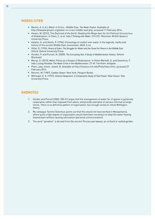 15
•	 Barton, A. (n.d.), Water in Crisis – Middle East. The Water Project. Available at
	 http://thewaterproject.org/water-in-crisis-middle-east.php, accessed 11 February 2014.
•	 Haiven, M. (2013), The Dammed of the Earth: Reading the Mega-dam for the Political Unconscious 	
	 of Globalization. In Chen, C. et al. (eds.) Thinking with Water: 213-231. Montreal: McGill-Queen’s 		
	 University Press.
•	 Hatami, H. and Gleick, P. (1994), Chronology of conflict over water in the legends, myths and 		
	 history of the ancient Middle East, Environment, 36(3): 6-on.
•	 Hillel, D. (1994), Rivers of Eden: The Struggle for Water and the Quest for Peace in the Middle East.	 	
	 Oxford: Oxford University Press.
•	 Horden, P. and Purcell, N. (2000), The Corrupting Sea: A Study of Mediterranean History. Oxford: 		
	 Blackwell.
•	 Mairal, G. (2010), Water Policy as a Gospel of Redemption. In Holst-Warhaft, G. and Steenhuis, T. 	
	 (eds.) Losing Paradise: The Water Crisis in the Mediterranean: 27-49. Farnham: Ashgate.
•	 Plato, Laws, transl. Jowett, B. Available at http://classics.mit.edu/Plato/laws.html, accessed 27 		
	 February 2014.
•	 Reisner, M. (1987), Cadillac Desert. New York: Penguin Books.
•	 Wittvogel, K. A. (1957), Oriental Despotism: A Comparative Study of Total Power. New Haven: Yale 		
	 University Press.
WORKs CITED
ENDNOTES
1.	 Horden and Purcell (2000: 250-51) argue that the management of water for irrigation is generally
cooperative rather than imposed from above, and provide examples of various informal arrange-
ments. There is no definitive pattern of organization, but enough variety to refute Wittfogel’s
theory.
2.	 My colleague Tammo Steenhuis points out that this would not have worked in Mesopotamia,
where quite a high degree of organization would have been necessary to keep the water flowing
downstream without causing salinization (personal communication).
3.	 The word “paradise” is derived from the ancient Persian pairi-daeeza, an orchard or walled garden.
 