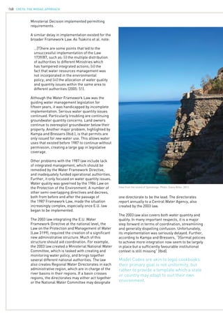 CRETE: the mosaic approach168
Ministerial Decision implemented permitting
requirements.
A similar delay in implementation existed for the
broader Framework Law. As Tsakiris et al. note:
	 …[T]here are some points that led to the
	 unsuccessful implementation of the Law 		
	 1739/87, such as: (i) the multiple distribution 		
	 of authorities to different Ministries which 		
	 has hampered integrated actions; (ii) the
	 fact that water resources management was
	 not incorporated in the environmental 	
	 policy; and (iii) the allocation of water quality 		
	 and quantity issues within the same area to 		
	 different authorities (2005: 51).
Although the Water Framework Law was the
guiding water management legislation for
fifteen years, it was handicapped by incomplete
implementation. Serious water quantity issues
continued. Particularly troubling are continuing
groundwater quantity concerns. Land owners
continue to overexploit groundwater below their
property. Another major problem, highlighted by
Kampa and Bressers (Ibid.), is that permits are
only issued for new water use. This allows water
uses that existed before 1987 to continue without
permission, creating a large gap in legislative
coverage.
Other problems with the 1987 law include lack
of integrated management, which should be
remedied by the Water Framework Directive,
and inadequately funded operational authorities.
Further, it only focused on water quantity issues.
Water quality was governed by the 1986 Law on
the Protection of the Environment. A number of
other semi-overlapping directives and decrees,
both from before and after the passage of
the 1987 Framework Law, made the situation
increasingly complex, especially once E.U. law
began to be implemented.
The 2003 law integrating the E.U. Water
Framework Directive at the national level, the
Law on the Protection and Management of Water
(Law 3199), required the creation of a significant
new administrative structure. Much of this
structure should aid coordination. For example,
the 2003 law created a Ministerial National Water
Committee, which is tasked with creating and
monitoring water policy, and brings together
several different national authorities. The law
also creates Regional Water Directorates in each
administrative region, which are in charge of the
river basins in their regions. If a basin crosses
regions, the directorates may either act together
or the National Water Committee may designate
one directorate to be the lead. The directorates
report annually to a Central Water Agency, also
created by the 2003 law.
The 2003 law also covers both water quantity and
quality. In many important respects, it is a major
step forward in terms of coordination, streamlining
and generally dispelling confusion. Unfortunately,
its implementation was seriously delayed. Further,
according to Kampa and Bressers, “[f]ormal policies
to achieve more integration now seem to be largely
in place but a sufficiently favourable institutional
context is still missing” (Ibid).
View from the island of Spinalonga. Photo: Diana Biller, 2012.
Model Codes are akin to legal cookbooks:
their primary goal is not uniformity, but
rather to provide a template which a state
or country may adapt to suit their own
environment.
 