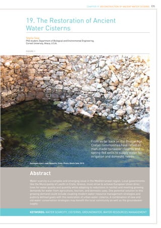 171
19. The Restoration of Ancient
Water Cisterns
Sheila Saia
PhD student, Department of Biological and Environmental Engineering,
Cornell University, Ithaca, U.S.A.
Abstract
Water scarcity is a complex and emerging issue in the Mediterranean region. Local governments
like the Municipality of Lasithi in Crete, Greece, must strive to achieve European Union direc-
tives for water quality and quantity while adapting to reductions in rainfall and meeting growing
demands for water from agriculture, tourism, and domestic uses. One potential solution to this
growing demand could include coupling modern water resource management strategies and
publicly defined goals with the restoration of urban water cisterns. A combination of new and
old water conservation strategies may benefit the local community as well as the groundwater
supply.
KEYWORDS: water scarcity, cisterns, groundwater, water resources management
Figure 1
Damaged cistern near Neapolis, Crete. Photo: Sheila Saia, 2010.
From as far back as the Bronze Age,
Cretan communities have relied on
man-made rainwater cisterns and
spring-fed wells to supply water for
irrigation and domestic needs.
CHAPTER 19. Reconstruction of Ancient Water Cisterns
 