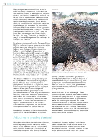 CRETE: the mosaic approach172
Adjusting to growing demand
In the village of Karydi on the Greek island of
Crete, an elderly farmer stops to chat with me
and my friend Giannis as we inspect the old stone
cisterns that capture rainwater (Fig. 1 and 2). The
farmer tells us how important these man-made,
stone-lined pits once were to the socioeconomic
health of her local community. She is worried
about the municipal water supply, which was first
installed about fifty years ago. The system has
led many of her fellow villagers to lose touch with
their land and limited water resources. “Everyone
used to rely on the cisterns for their crops, but
these days young people aren’t interested in
farming,” she says. “They move to the cities in
search of jobs and leave people like me to care for
the fields and cisterns.”
Despite recent pressure from the European Union
(E.U.) to implement natural resource conservation
policies, water over-abstraction continues
to be an issue throughout Greece. According
to figures published by the Organization for
Economic Cooperation and Development in 2005,
freshwater abstractions in Greece increased 73
percent between 1980 and 2002. While Greece is
among the region’s “water-rich” countries with
an average per capita water availability of 6,765
cubic meters per year – compared to values of
less than 1,500 cubic meters in most Eastern
and Southern Mediterranean countries – water
scarcity is becoming more common on a local
scale, especially in the Aegean Islands. Yet, in
general, few Greeks are aware of the pressure on
their local water resources (see Ch. 17 and 20).
This disconnect between policy and reality can
be ascribed to the interaction of many complex
factors. Officials must consider projected
yearly rainfall reductions of 5-20 percent, while
balancing population growth with the expansion
of tourism and agricultural development.
As different industries grow, large-scale
groundwater extraction from deep-drilled wells is
replacing small-scale traditional water supplies,
like cisterns and shallow wells. This makes it
more difficult for community leaders and their
constituents to understand and overcome the
impacts of their decisions on the aquifer, a
natural resource they cannot see but which is
directly connected to the springs they use.
For example, increased irrigation demands for
agriculture in the Messera Valley in southern
central Crete have lowered the groundwater
table by nearly 45 meters in the past 10 years. In
addition to reducing the water availability, over-
pumping the aquifer draws seawater into wells
near the coast. As a result, local governments
spend more to meet current water quantity and
quality demands.
From as far back as the Bronze Age, Cretan
communities have relied on man-made rainwater
cisterns and spring-fed wells to supply water for
irrigation and domestic needs. As groundwater
extraction technologies improved and Greek
communities aspired to the same living standards
as their western neighbors, groundwater wells
became more and more common. Deep-drilled
wells were first introduced in the 1960s and 1970s
as shallow well pumps no longer met agricultural
and domestic water demand.
Most of the inhabitants of Karydi are still farmers,
though a growing number are finding jobs in
nearby urban areas such as the coastal city of
Agios Nikolaos. The villagers rely on publicly
supplied groundwater from deep-drilled wells
to meet their domestic and agricultural water
needs. Unlike many Greek islands, where local
communities depend fully on imported water,
Karydi’s local aquifer capacity is expected to meet
projected domestic water needs and current
Figure 2
A cistern with steps near Neapolis, Crete. Source: Sheila Saia, 2010.
 