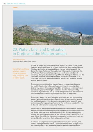 CRETE: the mosaic approach174
In 2008, as mayor of a municipality in the province of Lasithi, Crete, called
Neapolis, which would soon be incorporated into the Municipality of Aghios
Nikolaos, and having already established a strong relationship with the
Center for Greek Folklore of the Academy of Athens under the directorship
of Professor Kaiti Kamilaki, I co-organized a conference with Cornell
University, the Agricultural University of Athens, the Region of Crete, and the
Center for Research and the Advancement of Cretan Culture from 10 to 13
June 2008. The title of the conference was ‘Water-Life-Civilization in Crete
and the Mediterranean’.
The conference considered the status of water, i.e. quantity and quality,
the health of water, the influence of water on the environment and on
biodiversity, issues of management, and the formation of a culture of water,
as well as ways of confronting the problems of water management by
individuals, by institutions, and by society. The presenters at the conference
considered water diachronically from ancient times to the present.
The triptych Water, Life, and Civilization is an important and inexhaustible
subject, with multiple dimensions. Experts from various countries around
the world participated in the discussion, approaching the topic with great
seriousness, offering a variety of opinions. The conference ended with a visit
to the only palm forest in Europe, near Vai Siteia.
The success of the conference demonstrated that our cooperation with all
who participated should be ongoing. Everyone who participated realized that
the island, particularly the Neapolis region, is dry, so there was genuine
interest and anxiety about this social and cultural treasure, water (Fig. 1). In
view of this, Cornell University researchers saw the venture as an important
one and decided to continue their collaboration with us.
In addition to our general anxiety about the water situation in Crete, and
without wishing to be an alarmist, I want to mention climate change, which
will certainly affect Crete, and which predicts reduced but more intense
20. Water, Life, and Civilization
in Crete and the Mediterranean
Nikos Kastrinakis
Governor of Lasithi Region, Crete, Greece
More than anything,
what we need in
Crete is rational
and “civilized” use
of water by all.
Figure 1
Parts of Crete already suffer from water scarcity. Photo: Tammo Steenhuis, 2012.
 