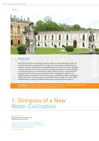 The New Culture of Water18
Abstract
How can we restore the heritage of Venice’s historic inland waterways? How can
we protect the Venice Lagoon from the impact of mass tourism and pollution by
millions of plastic bottles that are discarded every year? And how can we develop a
museum concept that tells the rich history of water civilizations, but also changes
common perceptions of and attitudes to water? More than ever, new methodical
approaches that combine past and present water management models in an
interdisciplinary context are necessary to ensure sustainable growth, cooperation,
conflict resolution, and democracy in the Mediterranean region. The Italian NGO
Civiltà dell’Acqua is helping to address these issues through specific projects.
1. Glimpses of a New
Water Civilization
Eriberto Eulisse
Director of the International Center
Civiltà dell’Acqua, Venice, Italy
KEYWORDS: water resources management, waterways, traditional knowledge,
water museum, water civilization, New Water Culture
“Each existence owes the intonation of
its voice to the presence or the mirage of
waters that have crossed it”
Renzo Franzin (2005)
FIGURE 1
 