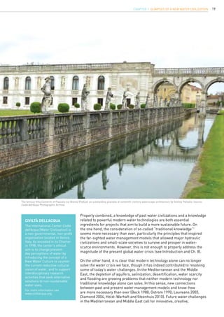 19
Properly combined, a knowledge of past water civilizations and a knowledge
related to powerful modern water technologies are both essential
ingredients for projects that aim to build a more sustainable future. On
the one hand, the consideration of so-called “traditional knowledge”1
seems more necessary than ever, particularly the principles that inspired
the far-sighted water management models that allowed major hydraulic
civilizations and small-scale societies to survive and prosper in water-
scarce environments. However, this is not enough to properly address the
magnitude of the present global water crisis (see Introduction and Ch. 8).
On the other hand, it is clear that modern technology alone can no longer
solve the water crisis we face, though it has indeed contributed to resolving
some of today’s water challenges. In the Mediterranean and the Middle
East, the depletion of aquifers, salinization, desertification, water scarcity
and flooding are growing problems that neither modern technology nor
traditional knowledge alone can solve. In this sense, new connections
between past and present water management models and know-how
are more necessary than ever (Beck 1988, Ostrom 1990, Laureano 2003,
Diamond 2004, Holst-Warhaft and Steenhuis 2010). Future water challenges
in the Mediterranean and Middle East call for innovative, creative,
Civiltà dell’Acqua
The International Center Civiltà
dell’Acqua (Water Civilization) is
a non-governmental, non-profit
organization located in Venice,
Italy. As encoded in its Charter
in 1998, the center’s ethical
aim is to change present-
day perceptions of water by
introducing the concept of a
New Water Culture to counter
the current reductive cultural
vision of water, and to support
interdisciplinary research
activities that seek alternative
solutions to non-sustainable
water uses.
For more information see
www.civiltacqua.org.
The famous Villa Contarini of Piazzola sul Brenta (Padua): an outstanding example of sixteenth-century waterscape architecture by Andrea Palladio. Source:
Civiltà dell’Acqua Photographic Archive.
CHAPTER 1. Glimpses of a new Water Civilization
 
