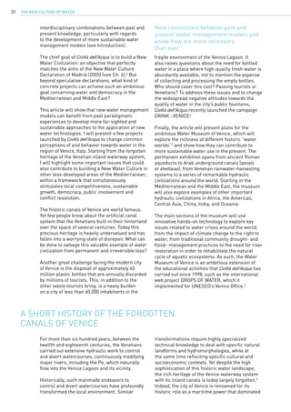 The New Culture of Water20
interdisciplinary combinations between past and
present knowledge, particularly with regards
to the development of more sustainable water
management models (see Introduction).
The chief goal of Civiltà dell’Acqua is to build a New
Water Civilization: an objective that perfectly
matches the aims of the New Water Culture
Declaration of Madrid (2005) (see Ch. 4).2
But
beyond speculative declarations, what kind of
concrete projects can achieve such an ambitious
goal concerning water and democracy in the
Mediterranean and Middle East?
This article will show that new water management
models can benefit from past paradigmatic
experiences to develop more far-sighted and
sustainable approaches to the application of new
water technologies. I will present a few projects
launched by Civiltà dell’Acqua to change common
perceptions of and behavior towards water in the
region of Venice, Italy. Starting from the forgotten
heritage of the Venetian inland waterway system,
I will highlight some important issues that could
also contribute to building a New Water Culture in
other less-developed areas of the Mediterranean,
within a framework that simultaneously
stimulates local competitiveness, sustainable
growth, democracy, public involvement and
conflict resolution.
The historic canals of Venice are world famous.
Yet few people know about the artificial canal
system that the Venetians built in their hinterland
over the space of several centuries. Today this
precious heritage is heavily undervalued and has
fallen into a worrying state of disrepair. What can
be done to salvage this valuable example of water
civilization from permanent and irreversible loss?
Another great challenge facing the modern city
of Venice is the disposal of approximately 40
million plastic bottles that are annually discarded
by millions of tourists. This, in addition to the
other waste tourists bring, is a heavy burden
on a city of less than 60,000 inhabitants in the
For more than six hundred years, between the
twelfth and eighteenth centuries, the Venetians
carried out extensive hydraulic work to control
and divert watercourses, continuously modifying
major rivers, including the Po, which naturally
flow into the Venice Lagoon and its vicinity.
Historically, such manmade endeavors to
control and divert watercourses have profoundly
transformed the local environment. Similar
A short history of the forgotten
canals of Venice
fragile environment of the Venice Lagoon. It
also raises questions about the need for bottled
water in a place where high-quality fresh water is
abundantly available, not to mention the expense
of collecting and processing the empty bottles.
Who should cover this cost? Passing tourists or
Venetians? To address these issues and to change
the widespread negative attitudes towards the
quality of water in the city’s public fountains,
Civiltà dell’Acqua recently launched the campaign
DRINK…VENICE!
Finally, the article will present plans for the
ambitious Water Museum of Venice, which will
explore the richness of different historic “water
worlds”3
and show how they can contribute to
more sustainable water use in the present. The
permanent exhibition spans from ancient Roman
aqueducts to Arab underground canals (qanats
or khettaras); from Venetian rainwater-harvesting
systems to a series of remarkable hydraulic
civilizations around the world. Starting in the
Mediterranean and the Middle East, the museum
will also explore examples of other important
hydraulic civilizations in Africa, the Americas,
Central Asia, China, India, and Oceania.
The main sections of the museum will use
innovative hands-on technology to explore key
issues related to water crises around the world,
from the impact of climate change to the right to
water; from traditional community drought- and
flood- management practices to the need for river
restoration in order to rehabilitate the natural
cycle of aquatic ecosystems. As such, the Water
Museum of Venice is an ambitious extension of
the educational activities that Civiltà dell’Acqua has
carried out since 1998, such as the international
web project DROPS OF WATER, which it
implemented for UNESCO’s Venice Office.4
transformations require highly specialized
technical knowledge to deal with specific natural
landforms and hydromorphologies, while at
the same time reflecting specific cultural and
socioeconomic contexts. Yet despite the high
sophistication of this historic water landscape,
the rich heritage of the Venice waterway system
with its inland canals is today largely forgotten.5
Indeed, the city of Venice is renowned for its
historic role as a maritime power that dominated
New connections between past and
present water management models and
know-how are more necessary
than ever.
 