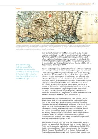 21
trade and exchange across the Mediterranean Sea, but its local
efforts to control rivers in order to boost regional trade and prevent
the Venice Lagoon from silting up are generally overlooked. But
before exploring how this precious heritage can be reinstated, it is
worth briefly examining the history of the Venice waterway system,
its construction, and its pivotal importance to the city until the fall of
the Serenissima Republic in 1797.6
Historic cartography (Fig. 2) shows that Venice’s hinterland features
a considerable number of alpine rivers and resurgent watercourses.
These naturally join the region’s main rivers such as the Po, Adige,
Bacchiglione, Brenta and Piave Rivers, which discharge into the
Adriatic Sea. Due to differences in water levels and irregular flow
patterns, these rivers and streams are not all suitable for inland
navigation. Instead, a series of artificial canals built from the twelfth
century onwards strengthened the connections between Venice
and Ferrara, Mantua, Milan, Padua, Pavia, Verona, as well as a
number of minor towns, creating an extensive network of navigable
waterways that allowed for easy transportation of both goods
and troops. Thus the present-day hydrography of the Venetian
hinterland is the result of a long history of human interventions that
date back at least to the Middle Ages (Vallerani 2012).
Milan and Venice acquired and developed their skills to control
watercourses and create artificial waterway systems locally as
early as the Middle Ages, while Atlantic Europe only applied its
knowledge and skills at a later stage (Ciriacono 2006). In the Venice
region, the local hydrography was first modified in the first half
of the twelfth century, when two rival towns near Venice, Padua
and Vicenza, underwent a period of significant expansion. The
two feuding towns considered control over the local hydrography
a strategic asset, as it allowed them to defend their urban
communities and provision them via the more efficient system of
waterway-based trade (Vallerani 2012).
According to chronicles from the time, the inhabitants of Vicenza
diverted the water of the Bacchiglione River to connect their city to
Venice and its expanding trade in the Mediterranean. Built in 1139,
the fifty-kilometer Bisatto Canal circumnavigated the Euganean
Hills via Este and Monselice (Fig. 2) to shorten the journey to the
Venetian Lagoon and avoid any transit fees from their downstream
Figure 2
Eighteenth-century map of the Venice Dogado by Paolo Bartolommeo Clarici and Giacomo Cantelli. In the upper left corner near Longare (Vicenza),
one can see how the Bacchiglione River was diverted to create a new navigable waterway. The resulting artificial canal, the Bisatto (completed in
1139), flows beneath the Euganean Hills to connect the city of Vicenza to the Venice Lagoon through Este, Monselice (Moncelese) and Battaglia.
Source: Image courtesy of the Municipal Library of Battaglia Terme (Padua).
The present-day
hydrography of the
Venetian hinterland is
the result of a long history
of human interventions
that date back at least to
the Middle Ages.
CHAPTER 1. Glimpses of a new Water Civilization
 