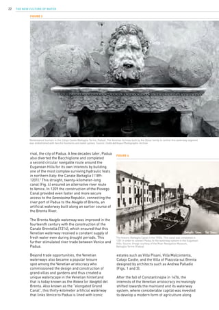The New Culture of Water22
rival, the city of Padua. A few decades later, Padua
also diverted the Bacchiglione and completed
a second circular navigable route around the
Euganean Hills for its own interests by building
one of the most complex surviving hydraulic feats
in northern Italy: the Canale Battaglia (1189-
1201).7
This straight, twenty-kilometer-long
canal (Fig. 4) ensured an alternative river route
to Venice. In 1209 the construction of the Piovego
Canal provided even faster and more secure
access to the Serenissima Republic, connecting the
river port of Padua to the Naviglio of Brenta, an
artificial waterway built along an earlier course of
the Brenta River.
The Brenta Naviglio waterway was improved in the
fourteenth century with the construction of the
Canale Brentella (1314), which ensured that this
Venetian waterway received a constant supply of
fresh water even during drought periods. This
further stimulated river trade between Venice and
Padua.
Beyond trade opportunities, the Venetian
waterways also became a popular leisure
spot among the Venetian aristocracy who
commissioned the design and construction of
grand villas and gardens and thus created a
unique waterscape in the Venetian hinterland
that is today known as the Riviera (or Naviglio) del
Brenta. Also known as the “elongated Grand
Canal”, this thirty-kilometer artificial waterway
that links Venice to Padua is lined with iconic
Figure 3
Renaissance fountain in the Catajo Castle (Battaglia Terme, Padua). The Venetian fortress built by the Obizzi family to control this waterway segment
was embellished with fanciful fountains and water games. Source: Civiltà dell’Acqua Photographic Archive.
estates such as Villa Pisani, Villa Malcontenta,
Catajo Castle, and the Villa of Piazzola sul Brenta
designed by architects such as Andrea Palladio
(Figs. 1 and 3).
After the fall of Constantinople in 1476, the
interests of the Venetian aristocracy increasingly
shifted towards the mainland and its waterway
system, where considerable capital was invested
to develop a modern form of agriculture along
Figure 4
The historic Battaglia Canal in the 1950s. This canal was completed in
1201 in order to connect Padua to the waterway system in the Euganean
Hills. Source: Image courtesy of the River Navigation Museum,
Battaglia Terme (Padua).
 