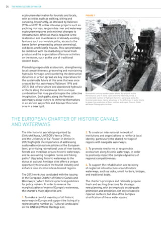 The New Culture of Water24
ecotourism destination for tourists and locals,
with activities such as walking, biking and
canoeing. Importantly, as stressed by Vallerani
(1994 and 2012), unlike intrusive projects such as
yachting marinas, responsible river and waterway
ecotourism requires only minimal changes to
infrastructure. Often all that is required is the
restoration and maintenance of already-existing
features such as riverside paths, access to the
banks (when prevented by private ownership),
old docks and historic houses. This can profitably
be combined with the marketing of local fresh
produce and the organization of leisure activities
on the water, such as the use of traditional
wooden boats.
Promoting responsible ecotourism, strengthening
local competitiveness, preserving and maintaining
hydraulic heritage, and countering the destructive
dynamics of urban sprawl are key imperatives for
the sustainable future of this area that was once
crossed by vital waterways (Vallerani 1994 and
2012). Old infrastructure and abandoned hydraulic
artifacts along the waterways form a unique
combination that may greatly inspire the collective
imagination. Such paths along the Venetian
waterways allow visitors to immerse themselves
in an ancient way of life and discover this rural
area in a new light.
The international workshop organized by
Civiltà dell’Acqua, UNESCO’s Venice Office,
and the University of Ca’ Foscari in Venice in
2012 highlights the importance of addressing
sustainable ecotourism policies at the European
level, prioritizing recreational uses of river banks,
forests and meadows around historic waterways,
and re-evaluating navigable routes and hiking
paths.8
Upgrading historic waterways to the
status of cultural heritage sites offers a unique
opportunity to revitalize the tourist industry and
enhance local income in less-favored regions.
The 2012 workshop concluded with the issuing
of the European Charter of Historic Canals and
Waterways,9
which features practical guidelines
for policy makers. In order to reverse the
marginalization of many of Europe’s waterways,
the charter’s main objectives are:
1. To make a careful inventory of all historic
waterways in Europe and support the listing of a
representative number as “cultural landscapes”
on the UNESCO World Heritage List;
The European Charter of Historic Canals
and Waterways
Figure 7
Nineteenth-century wooden water-wheel. As far back as the
Renaissance, and in some cases even the medieval period, a
considerable number of hydraulic factories sprang up along the
Venetian waterways, taking advantage of the difference in water levels
to power the production of flour, textiles, and paper. Source: Civiltà
dell’Acqua Photographic Archive.
2. To create an international network of
institutions and organizations to reinforce local
identity, particularly the shared heritage of
regions with navigable waterways;
3. To promote new forms of responsible
ecotourism along historic waterways, in order
to positively impact the complex dynamics of
regional competitiveness;
4. To support the rehabilitation and recovery
of neglected infrastructure around historic
waterways, such as locks, small harbors, bridges,
and traditional boats.
The charter’s principles and rationale propose
fresh and exciting directions for strategic
new planning, with an emphasis on adequate
promotion and protection, not only of specific
riparian contexts, but also of the complex
stratification of these waterscapes.
 