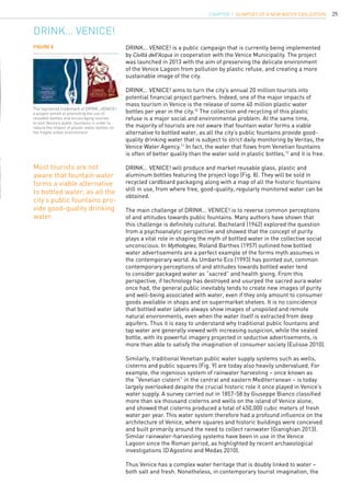 25
DRINK… VENICE!
DRINK… VENICE! is a public campaign that is currently being implemented
by Civiltà dell’Acqua in cooperation with the Venice Municipality. The project
was launched in 2013 with the aim of preserving the delicate environment
of the Venice Lagoon from pollution by plastic refuse, and creating a more
sustainable image of the city.
DRINK… VENICE! aims to turn the city’s annual 20 million tourists into
potential financial project partners. Indeed, one of the major impacts of
mass tourism in Venice is the release of some 40 million plastic water
bottles per year in the city.10
The collection and recycling of this plastic
refuse is a major social and environmental problem. At the same time,
the majority of tourists are not aware that fountain water forms a viable
alternative to bottled water, as all the city’s public fountains provide good-
quality drinking water that is subject to strict daily monitoring by Veritas, the
Venice Water Agency.11
In fact, the water that flows from Venetian fountains
is often of better quality than the water sold in plastic bottles,12
and it is free.
DRINK… VENICE! will produce and market reusable glass, plastic and
aluminum bottles featuring the project logo (Fig. 8). They will be sold in
recycled cardboard packaging along with a map of all the historic fountains
still in use, from where free, good-quality, regularly monitored water can be
obtained.
The main challenge of DRINK… VENICE! is to reverse common perceptions
of and attitudes towards public fountains. Many authors have shown that
this challenge is definitely cultural. Bachelard (1942) explored the question
from a psychoanalytic perspective and showed that the concept of purity
plays a vital role in shaping the myth of bottled water in the collective social
unconscious. In Mythologies, Roland Barthes (1957) outlined how bottled
water advertisements are a perfect example of the forms myth assumes in
the contemporary world. As Umberto Eco (1993) has pointed out, common
contemporary perceptions of and attitudes towards bottled water tend
to consider packaged water as “sacred” and health giving. From this
perspective, if technology has destroyed and usurped the sacred aura water
once had, the general public inevitably tends to create new images of purity
and well-being associated with water, even if they only amount to consumer
goods available in shops and on supermarket shelves. It is no coincidence
that bottled water labels always show images of unspoiled and remote
natural environments, even when the water itself is extracted from deep
aquifers. Thus it is easy to understand why traditional public fountains and
tap water are generally viewed with increasing suspicion, while the sealed
bottle, with its powerful imagery projected in seductive advertisements, is
more than able to satisfy the imagination of consumer society (Eulisse 2010).
Similarly, traditional Venetian public water supply systems such as wells,
cisterns and public squares (Fig. 9) are today also heavily undervalued. For
example, the ingenious system of rainwater harvesting – once known as
the “Venetian cistern” in the central and eastern Mediterranean – is today
largely overlooked despite the crucial historic role it once played in Venice’s
water supply. A survey carried out in 1857-58 by Giuseppe Bianco classified
more than six thousand cisterns and wells on the island of Venice alone,
and showed that cisterns produced a total of 450,000 cubic meters of fresh
water per year. This water system therefore had a profound influence on the
architecture of Venice, where squares and historic buildings were conceived
and built primarily around the need to collect rainwater (Gianighian 2013).
Similar rainwater-harvesting systems have been in use in the Venice
Lagoon since the Roman period, as highlighted by recent archaeological
investigations (D’Agostino and Medas 2010).
Thus Venice has a complex water heritage that is doubly linked to water –
both salt and fresh. Nonetheless, in contemporary tourist imagination, the
Figure 8
Most tourists are not
aware that fountain water
forms a viable alternative
to bottled water, as all the
city’s public fountains pro-
vide good-quality drinking
water.
The registered trademark of DRINK…VENICE!:
a project aimed at promoting the use of
reusable bottles and encouraging tourists
to visit Venice’s public fountains in order to
reduce the impact of plastic water bottles on
the fragile urban environment.
CHAPTER 1. Glimpses of a new Water Civilization
 