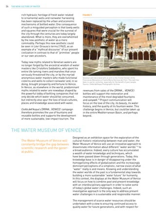 The New Culture of Water26
Designed as an exhibition space for the exploration of the
cultural-historic relationship between man and water, the
Water Museum of Venice will use an innovative approach to
disseminate information about different “water worlds”14
to
a broad audience. Indeed, every culture has accumulated
a wealth of water knowledge and techniques, which
have been passed down through generations. Today, this
knowledge base is in danger of disappearing under the
homogenizing effects of globalization and the increasingly
dominant perceptions of a simplistic, narrow vision of what
“water” really is and means. Knowing and understanding
the water worlds of the past is a fundamental step towards
building a more sustainable “water future” for humanity.
In this context, the displays at the Water Museum of Venice
will focus on how to combine past and present knowledge
with an interdisciplinary approach in order to solve some
of today’s global water challenges. Indeed, such an
investigative approach is the only way to address present
water challenges in a sustainable and responsible manner.
The management of scarce water resources should be
undertaken with a view to ensuring continued access to
quality water for future generations, and with respect for
The Water Museum of Venice
rich hydraulic heritage of fresh water related
to ornamental wells and rainwater harvesting
has been replaced by the urban and economic
mechanisms of bottled water. One consequence
of such a misguided perception is that lovely wells
and squares that were crucial for the survival of
the city through the centuries are today largely
abandoned. What is more, they are overwhelmed
by the new aesthetic of water as a mere
commodity. Perhaps this new aesthetic could
be seen in Lévi-Strauss’s terms (1962), as an
example of a “mythical discourse” of our present
civilization in contrast to that of “primitive” people
or our own ancestors.
Today new myths related to Venetian waters are
no longer forged by the ancestral wisdom of water
masters like Cristoforo Sabbadino, who spent his
entire life taming rivers and marshes that once
seriously threatened the city, or by the myriad
anonymous water masters who made functional
cisterns and wells to collect rainwater and, in so
doing, brought prosperity and fortune to Venice.
In Venice, as elsewhere in the world, predominant
myths related to water are nowadays shaped by
the powerful lobby of bottling companies that not
only decide which water should be consumed,
but indirectly also spur the loss of local cultures,
places and knowledge associated with water.
Civiltà dell’Acqua’s DRINK…VENICE! campaign
therefore promotes the use of fountains and
reusable bottles and supports the development
of more sustainable, low-impact tourism. The
revenues from sales of the DRINK… VENICE!
bottles will support the restoration and
maintenance of the most degraded fountains
and campielli.13
Project communication will
focus on the love of the city, its beauty, its water
history, and the quality of its fountain water. This
challenge begins in Venice, but could be taken up
in the entire Mediterranean Basin, and perhaps
beyond.
Figure 9
Venetian well decorated with an arch in the Trinity Cloister of the
Franciscan Monastery of Santa Maria Gloriosa dei Frari. This well has
been in use for centuries, especially for the benefit of poor people.
Source: Civiltà dell’Acqua Photographic Archive.
The Water Museum of Venice will
constantly bridge the gap between
scientific research and the gener-
al public.
 