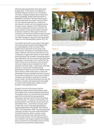 27
Figure 10
Figure 11
Figure 12
The inner court of Palazzo Canonica in Riva Sette Martiri. The palace is
managed by the Institute of Marine Sciences of the National Research
Council (CNR-ISMAR) and is one of the possible locations of the Water
Museum of Venice. Source: Civiltà dell’Acqua Photographic Archive.
The underground temple-well of Paulilatino (1500 BC, Sardinia, Italy).
Ritual and sacred connotations have been ascribed to the well since
prehistoric times. Recent investigations have demonstrated that the
spring has a specific astronomical orientation, so the stairway entrance
allows direct sunlight to reach the subterranean source during the
spring and autumn equinox. Source: Image courtesy of Archeotour,
Paulilatino.
Before the arrival of the Romans, the sacred springs of Lagole near
Calalzo in the Italian Alps were associated with the local goddess
Tribusjatis and to rituals of fertility, as demonstrated by recent
archaeological discoveries. Water rituals continued to be performed
here until the end of the nineteenth century, when an injunction from
the Mayor of Calalzo definitively prohibited naked girls from bathing
in the springs during St. Johan’s night. Source: Civiltà dell’Acqua
Photographic Archive.
what has been passed down from generation
to generation. In this sense, the displays at
the Water Museum of Venice are conceived to
stimulate a dialogue between past and present
water knowledge, preparing the ground for a
New Water Civilization. But why should such a
task be undertaken by a water museum? After
all, international organizations, universities
and research centers are increasingly focusing
on water issues. However, their effectiveness
in communicating the results of scientific and
policy research to the general public (and even
to decision makers) is often quite limited. An
innovative and interactive exhibition space located
in a city with a rich water history such as Venice
can help to bridge this gap and may have greater
impact on international public opinion (Fig. 10).
The exhibit starts with a case study of how water
was historically perceived and managed in the
so-called Republic of the Lion (Zorzi 2001).
Indeed, Venice gave birth to one of the most
vibrant water civilizations in the Mediterranean
region. However, few tourists know that this city
is located in a lagoon with almost no fresh water,
and that without the rainwater-harvesting system
described above, life here would simply have been
impossible. It is precisely in this context that the
water history of a city like Venice, which has for
centuries relied on wise management of both
seawater and fresh water, may provide invaluable
lessons to inspire more forward-looking
development models for the entire Mediterranean
basin. Venice’s water history tells us about the
knowledge that was developed not only to prevent
the sea from invading the city, but also to capture
rainwater and manage it carefully for all basic
human needs. During the Renaissance period, the
Venetian rainwater-harvesting system provided
a constant and reliable water supply to one of
Europe’s most populated cities.
A specific section of the museum will be
dedicated to exploring the links between water
and religion from an anthropological perspective.
Throughout history, all cultures have associated
water with sacred and life-giving qualities.
Therapeutic springs that burst from the bowels
of the earth (Fig. 11), waters of fertility (Fig. 12),
purifying waters, sacred and oracular fountains,
and deified rivers… all of these concepts seem
to have their roots in the deep psychology of
mankind (Bachelard 1942, Eliade 1969, Sébillot
1983, Tölle-Kastenbein 1990). The strong spiritual
resonance of water has to be understood within
local belief systems, where customs, social
practices and ancient rites and myths reflect
the centrality of water. The ultimate purpose of
such symbolic and religious systems has always
been to preserve this invaluable resource for the
survival of society and future generations.
CHAPTER 1. Glimpses of a new Water Civilization
 