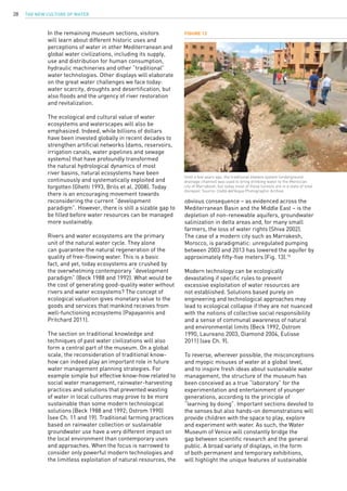 The New Culture of Water28
In the remaining museum sections, visitors
will learn about different historic uses and
perceptions of water in other Mediterranean and
global water civilizations, including its supply,
use and distribution for human consumption,
hydraulic machineries and other “traditional”
water technologies. Other displays will elaborate
on the great water challenges we face today:
water scarcity, droughts and desertification, but
also floods and the urgency of river restoration
and revitalization.
The ecological and cultural value of water
ecosystems and waterscapes will also be
emphasized. Indeed, while billions of dollars
have been invested globally in recent decades to
strengthen artificial networks (dams, reservoirs,
irrigation canals, water pipelines and sewage
systems) that have profoundly transformed
the natural hydrological dynamics of most
river basins, natural ecosystems have been
continuously and systematically exploited and
forgotten (Ghetti 1993, Brils et al. 2008). Today
there is an encouraging movement towards
reconsidering the current “development
paradigm”. However, there is still a sizable gap to
be filled before water resources can be managed
more sustainably.
Rivers and water ecosystems are the primary
unit of the natural water cycle. They alone
can guarantee the natural regeneration of the
quality of free-flowing water. This is a basic
fact, and yet, today ecosystems are crushed by
the overwhelming contemporary “development
paradigm” (Beck 1988 and 1992). What would be
the cost of generating good-quality water without
rivers and water ecosystems? The concept of
ecological valuation gives monetary value to the
goods and services that mankind receives from
well-functioning ecosystems (Papayannis and
Pritchard 2011).
The section on traditional knowledge and
techniques of past water civilizations will also
form a central part of the museum. On a global
scale, the reconsideration of traditional know-
how can indeed play an important role in future
water management planning strategies. For
example simple but effective know-how related to
social water management, rainwater-harvesting
practices and solutions that prevented wasting
of water in local cultures may prove to be more
sustainable than some modern technological
solutions (Beck 1988 and 1992; Ostrom 1990)
(see Ch. 11 and 19). Traditional farming practices
based on rainwater collection or sustainable
groundwater use have a very different impact on
the local environment than contemporary uses
and approaches. When the focus is narrowed to
consider only powerful modern technologies and
the limitless exploitation of natural resources, the
obvious consequence – as evidenced across the
Mediterranean Basin and the Middle East – is the
depletion of non-renewable aquifers, groundwater
salinization in delta areas and, for many small
farmers, the loss of water rights (Shiva 2002).
The case of a modern city such as Marrakesh,
Morocco, is paradigmatic: unregulated pumping
between 2003 and 2013 has lowered the aquifer by
approximately fifty-five meters (Fig. 13).15
Modern technology can be ecologically
devastating if specific rules to prevent
excessive exploitation of water resources are
not established. Solutions based purely on
engineering and technological approaches may
lead to ecological collapse if they are not nuanced
with the notions of collective social responsibility
and a sense of communal awareness of natural
and environmental limits (Beck 1992, Ostrom
1990, Laureano 2003, Diamond 2004, Eulisse
2011) (see Ch. 9).
To reverse, wherever possible, the misconceptions
and myopic misuses of water at a global level,
and to inspire fresh ideas about sustainable water
management, the structure of the museum has
been conceived as a true “laboratory” for the
experimentation and entertainment of younger
generations, according to the principle of
“learning by doing”. Important sections devoted to
the senses but also hands-on demonstrations will
provide children with the space to play, explore
and experiment with water. As such, the Water
Museum of Venice will constantly bridge the
gap between scientific research and the general
public. A broad variety of displays, in the form
of both permanent and temporary exhibitions,
will highlight the unique features of sustainable
Figure 13
Until a few years ago, the traditional khettara system (underground
drainage channel) was used to bring drinking water to the Moroccan
city of Marrakesh, but today most of these tunnels are in a state of total
disrepair. Source: Civiltà dell’Acqua Photographic Archive.
 