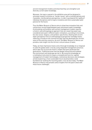 29
ancient management models and show how they can strengthen and
diversify current water knowledge.
Moreover, the topics covered in the exhibition area will be designed to
stimulate research activities on “border issues” with a multidisciplinary and,
if possible, interdisciplinary perspective, in order to go beyond the rigidity of
individual disciplines and to inspire innovative and more sustainable water
policies for the future.
Thus the Water Museum of Venice aims to show how innovative links and
connections can be forged between past and present water knowledge.
A stimulating confrontation with ancient management models requires
a historic and anthropological approach that can reveal how water was
considered and used in different water civilizations, according to functional,
but also social, religious, and symbolic specificities. Dealing with ancient
water perceptions from an anthropological perspective inevitably means
reflecting critically on the commercial logic that has destroyed the intrinsic
value of this precious resource. As such, the Water Museum of Venice can
provide a new insight into the intrinsic cultural values of water.
Today, we have impressive means and a thorough knowledge at our disposal
to solve the global water crisis by using integrated management practices
which take into account the historic models that were perfected over
generations. Traditional know-how has deeply influenced and modeled
the environment and landscape we live in. By using this knowledge as
a methodical instrument to inspire a renewed and more far-sighted
management of modern technologies, institutional decisions and strategies
aimed at planning a more sustainable future would provide a solid
foundation for tackling the mounting water crisis we face today. The Water
Museum of Venice may provide useful insights from the past to deal with
these future challenges.
CHAPTER 1. Glimpses of a new Water Civilization
 