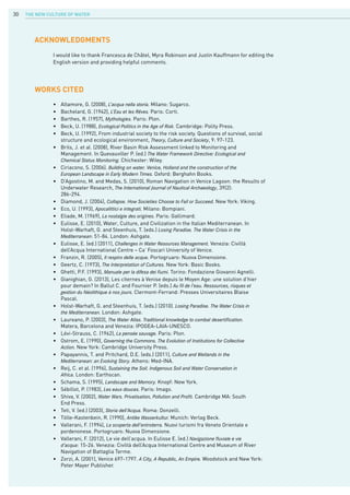 The New Culture of Water30
•	 Altamore, G. (2008), L’acqua nella storia. Milano: Sugarco.
•	 Bachelard, G. (1942), L’Eau et les Rêves. Paris: Corti.
•	 Barthes, R. (1957), Mythologies. Paris: Plon.
•	 Beck, U. (1988), Ecological Politics in the Age of Risk. Cambridge: Polity Press.
•	 Beck, U. (1992), From industrial society to the risk society. Questions of survival, social 			
	 structure and ecological environment, Theory, Culture and Society, 9: 97-123.
•	 Brils, J. et al. (2008), River Basin Risk Assessment linked to Monitoring and
	 Management. In Quevauviller P. (ed.) The Water Framework Directive: Ecological and			
	 Chemical Status Monitoring. Chichester: Wiley.
•	 Ciriacono, S. (2006). Building on water. Venice, Holland and the construction of the
	 European Landscape in Early Modern Times. Oxford: Berghahn Books.
•	 D’Agostino, M. and Medas, S. (2010), Roman Navigation in Venice Lagoon: the Results of 		
	 Underwater Research, The International Journal of Nautical Archaeology, 39(2):
	 286-294.
•	 Diamond, J. (2004), Collapse. How Societies Choose to Fail or Succeed. New York: Viking.
•	 Eco, U. (1993), Apocalittici e integrati. Milano: Bompiani.
•	 Eliade, M. (1969), La nostalgie des origines. Paris: Gallimard.
•	 Eulisse, E. (2010), Water, Culture, and Civilization in the Italian Mediterranean. In	 		
	 Holst-Warhaft, G. and Steenhuis, T. (eds.) Losing Paradise. The Water Crisis in the
	 Mediterranean: 51-84. London: Ashgate.
•	 Eulisse, E. (ed.) (2011), Challenges in Water Resources Management. Venezia: Civiltà 			
	 dell’Acqua International Centre – Ca’ Foscari University of Venice.
•	 Franzin, R. (2005), Il respiro delle acque. Portogruaro: Nuova Dimensione.
•	 Geertz, C. (1973), The Interpretation of Cultures. New York: Basic Books.
•	 Ghetti, P.F. (1993), Manuale per la difesa dei fiumi. Torino: Fondazione Giovanni Agnelli.
•	 Gianighian, G. (2013), Les citernes à Venise depuis le Moyen Age: une solution d’hier 			
	 pour demain? In Ballut C. and Fournier P. (eds.) Au fil de l’eau. Ressources, risques et
	 gestion du Néolithique à nos jours. Clermont-Ferrand: Presses Universitaires Blaise 			
	 Pascal.
•	 Holst-Warhaft, G. and Steenhuis, T. (eds.) (2010). Losing Paradise. The Water Crisis in			
	 the Mediterranean. London: Ashgate.
•	 Laureano, P. (2003), The Water Atlas. Traditional knowledge to combat desertification. 			
	 Matera, Barcelona and Venezia: IPOGEA-LAIA-UNESCO.
•	 Lévi-Strauss, C. (1962), La pensée sauvage. Paris: Plon.
•	 Ostrom, E. (1990), Governing the Commons. The Evolution of Institutions for Collective			
	 Action. New York: Cambridge University Press.
•	 Papayannis, T. and Pritchard, D.E. (eds.) (2011), Culture and Wetlands in the
	 Mediterranean: an Evolving Story. Athens: Med-INA.
•	 Reij, C. et al. (1996), Sustaining the Soil. Indigenous Soil and Water Conservation in
	 Africa. London: Earthscan.
•	 Schama, S. (1995), Landscape and Memory. Knopf: New York.
•	 Sébillot, P. (1983), Les eaux douces. Paris: Imago.
•	 Shiva, V. (2002), Water Wars. Privatisation, Pollution and Profit. Cambridge MA: South 			
	 End Press.
•	 Teti, V. (ed.) (2003), Storia dell’Acqua. Roma: Donzelli.
•	 Tölle-Kastenbein, R. (1990), Antike Wasserkultur. Munich: Verlag Beck.
•	 Vallerani, F. (1994), La scoperta dell’entroterra. Nuovi turismi fra Veneto Orientale e 			
	 pordenonese. Portogruaro: Nuova Dimensione.
•	 Vallerani, F. (2012), Le vie dell’acqua. In Eulisse E. (ed.) Navigazione fluviale e vie
	 d’acqua: 15-26. Venezia: Civiltà dell’Acqua International Centre and Museum of River 			
	 Navigation of Battaglia Terme.
•	 Zorzi, A. (2001), Venice 697-1797. A City, A Republic, An Empire. Woodstock and New York: 			
	 Peter Mayer Publisher.
WORKs CITED
Acknowledgments
I would like to thank Francesca de Châtel, Myra Robinson and Justin Kauffmann for editing the
English version and providing helpful comments.
 