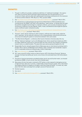 31
ENDNOTES
1.	 Though it is difficult to provide a satisfactory definition of “traditional knowledge”, this expres-
sion refers to practices which have been experimented with over the generations on a tri-
al-and-error basis, and very often with sophisticated institutional mechanisms for the resolution
of internal conflicts (Ostrom 1990, Reij et al. 1996, Laureano 2003).
2.	 See http://www.unizar.es/fnca/euwater/index2.php?x=3&idioma=en, accessed 1 March 2014.
3.	 As outlined from an anthropological perspective by Clifford Geertz (1973) and defined more
recently by Vito Teti (2003), I will refer to the expression “water worlds” to indicate both the tangi-
ble and the intangible local heritage (i.e. hydraulic artifacts, such as works of engineering and
architectonic evidences, but also legends, myths, rituals, and behaviors) that forged the specific
assets of different water civilizations locally.
4.	 See http://www.unesco.org/new/en/venice/special-themes/h2ooooh-initiative/h2ooooh-initia-
tive-drops-of-water/, accessed 1 March 2014.
5.	 The term “canal” will be used here to refer to historic, artificial man-made canals, while the
word “waterway” will be used with reference to the merging between natural and artificial wa-
tercourses (including the system of connections between rivers and canals).
6.	 “The Most Serene Republic”, a reference often found in Venetian chronicles about the city.
7.	 Without “hydraulic highways” such as the Battaglia Canal, Venice would have looked very differ-
ent today. Indeed this canal has for centuries been the main route for the transport of Euganean
volcanic stone, so-called trachytis. This grey stone was used as paving throughout the city.
8.	 Responsible Tourism along European Historic Waterways was an international workshop held in
October 2012 in Venice and Battaglia Terme (Padua, Italy), to develop new transborder coopera-
tion for sustainable ecotourism along Europe’s historic waterways.
9.	 See www.civiltacqua.org, accessed 1 March 2014.
10.	 2011 saw a record 22 million visitors to Venice (source: APT of the Venice Province). Taking an
average of at least two bottles per tourist, one arrives at the estimated total of 40 million plastic
bottles.
11.	 The level of chemical parameters provided by Italian law for tap and fountain water, as stressed
by Altamore (2008), is much stricter than that of bottled water.
12.	 Many ignore the fact that water contained in PET bottles is often exposed to damaging sources
of light and heat, above all in summer, irredeemably compromising its quality. This is why Italian
law obliges producers to display on all labels a warning to keep the bottle “in a fresh, dry, clean
place free from odors and away from sunlight, sources of heat and cold.”
13.	 Venetian squares.
14.	 See note 3.
15.	 See www.iwa-traditionaltechnologies2013.ma, accessed 1 March 2014.
CHAPTER 1. Glimpses of a new Water Civilization
 