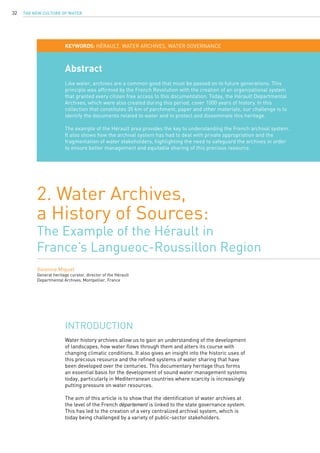 The New Culture of Water32
Abstract
Like water, archives are a common good that must be passed on to future generations. This
principle was affirmed by the French Revolution with the creation of an organizational system
that granted every citizen free access to this documentation. Today, the Hérault Departmental
Archives, which were also created during this period, cover 1000 years of history. In this
collection that constitutes 35 km of parchment, paper and other materials, our challenge is to
identify the documents related to water and to protect and disseminate this heritage.
The example of the Hérault area provides the key to understanding the French archival system.
It also shows how the archival system has had to deal with private appropriation and the
fragmentation of water stakeholders, highlighting the need to safeguard the archives in order
to ensure better management and equitable sharing of this precious resource.
2. Water Archives, 
a History of Sources:
The Example of the Hérault in
France’s Langueoc-Roussillon Region
Vivienne Miguet
General heritage curator, director of the Hérault
Departmental Archives, Montpellier, France
KEYWORDS: Hérault, water archives, water governance
Water history archives allow us to gain an understanding of the development
of landscapes, how water flows through them and alters its course with
changing climatic conditions. It also gives an insight into the historic uses of
this precious resource and the refined systems of water sharing that have
been developed over the centuries. This documentary heritage thus forms
an essential basis for the development of sound water management systems
today, particularly in Mediterranean countries where scarcity is increasingly
putting pressure on water resources.
The aim of this article is to show that the identification of water archives at
the level of the French département is linked to the state governance system.
This has led to the creation of a very centralized archival system, which is
today being challenged by a variety of public-sector stakeholders.
Introduction
 