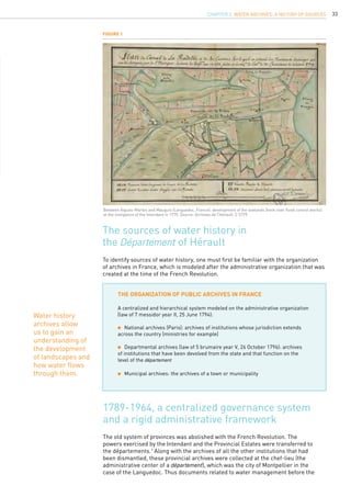 33
To identify sources of water history, one must first be familiar with the organization
of archives in France, which is modeled after the administrative organization that was
created at the time of the French Revolution.
The sources of water history in
the Département of Hérault
The organization of public archives in France
A centralized and hierarchical system modeled on the administrative organization
(law of 7 messidor year II, 25 June 1794):
	 National archives (Paris): archives of institutions whose jurisdiction extends
across the country (ministries for example)
	 Departmental archives (law of 5 brumaire year V, 26 October 1796): archives
of institutions that have been devolved from the state and that function on the
level of the département
	 Municipal archives: the archives of a town or municipality
Figure 1
Between Aigues-Mortes and Mauguio (Languedoc, France): development of the lowlands (here river flood control works)
at the instigation of the Intendant in 1779. Source: Archives de l’Hérault, C 5779.
Water history
archives allow
us to gain an
understanding of
the development
of landscapes and
how water flows
through them.
CHAPTER 2. Water Archives, a History of Sources
The old system of provinces was abolished with the French Revolution. The
powers exercised by the Intendant and the Provincial Estates were transferred to
the départements.1
Along with the archives of all the other institutions that had
been dismantled, these provincial archives were collected at the chef-lieu (the
administrative center of a département), which was the city of Montpellier in the
case of the Languedoc. Thus documents related to water management before the
1789-1964, a centralized governance system
and a rigid administrative framework
 