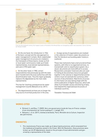 35
Figure 5
From the late nineteenth century, the irrigation canals on the banks of the Hérault River are managed by a water-user association. Source: Archives
de l’Hérault, 5K 383.
	 A large variety of organizations are involved
in the collection of historic water documents so
that the literature surrounding water history is
scattered.
These new institutions have unstructured archival
systems, with little to no organized services, no
trained staff, and no classification system. As a
result, documents are more difficult to access.
Researchers and water historians who are used
to finding all documentary resources grouped
together in the national or departmental archive
centers must not overlook the numerous other
sources of documentation. New forms of access
to information are also taking shape with the
online publication of digital resources, which will
allow much broader access and sharing of data,
even beyond the organizational structures of
individual countries.
Translation: Francesca de Châtel
•	 Richard, S. and Rieu, T. (2009), Vers une gouvernance locale de l’eau en France: analyse 	
	 d’une recomposition de l’action publique […], VertigO, 9(1).
•	 Balsamo, I. et al. (2011), Archives et territories. Paris: Ministère de la Culture, Inspection 		
des patrimonies.
WORKs CITED
endnotes
1.	 Pre-revolutionary France was made up of about twenty provinces, which emanated from
the medieval principalities vested in the Crown. With the Revolution, these provinces were
broken up into 89 départements, based on the principle of local administration and gov-
erned by a representative of the state.
	 On the one hand, the introduction in 1964
of the basin concept and the new approach to
water management it entails. Multi-stakeholder
water management structures are created in
the framework of these basins, known as CLE
or local water commissions made up of state
representatives, local elected representatives,
and users (1992 water law).
	 On the other hand, in 1982, certain
responsibilities that previously lay with the state
were transferred to the local authorities with the
decentralization laws. Thus the region gradually
replaces the département as the main state
representative.
This has far-reaching consequences for water
management records (Balsamo et al. 2011):
	 The departmental archives are no longer the
only source of archival production in the area.
CHAPTER 2. Water Archives, a History of Sources
 