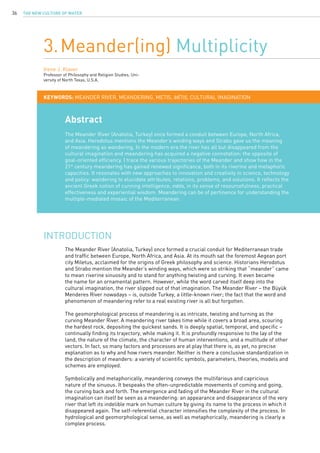 The New Culture of Water36
Abstract
The Meander River (Anatolia, Turkey) once formed a conduit between Europe, North Africa,
and Asia. Herodotus mentions the Meander’s winding ways and Strabo gave us the meaning
of meandering as wandering. In the modern era the river has all but disappeared from the
cultural imagination and meandering has acquired a negative connotation: the opposite of
goal-oriented efficiency. I trace the various trajectories of the Meander and show how in the
21st
century meandering has gained renewed significance, both in its riverine and metaphoric
capacities. It resonates with new approaches to innovation and creativity in science, technology
and policy: wandering to elucidate attributes, relations, problems, and solutions. It reflects the
ancient Greek notion of cunning intelligence, mêtis, in its sense of resourcefulness, practical
effectiveness and experiential wisdom. Meandering can be of pertinence for understanding the
multiple-mediated mosaic of the Mediterranean.
3.Meander(ing) Multiplicity
Irene J. Klaver
Professor of Philosophy and Religion Studies, Uni-
versity of North Texas, U.S.A.
KEYWORDS: Meander River, meandering, Metis, mêtis, cultural imagination
The Meander River (Anatolia, Turkey) once formed a crucial conduit for Mediterranean trade
and traffic between Europe, North Africa, and Asia. At its mouth sat the foremost Aegean port
city Miletus, acclaimed for the origins of Greek philosophy and science. Historians Herodotus
and Strabo mention the Meander’s winding ways, which were so striking that “meander” came
to mean riverine sinuosity and to stand for anything twisting and curving. It even became
the name for an ornamental pattern. However, while the word carved itself deep into the
cultural imagination, the river slipped out of that imagination. The Meander River – the Büyük
Menderes River nowadays – is, outside Turkey, a little-known river; the fact that the word and
phenomenon of meandering refer to a real existing river is all but forgotten.
The geomorphological process of meandering is as intricate, twisting and turning as the
curving Meander River. A meandering river takes time while it covers a broad area, scouring
the hardest rock, depositing the quickest sands. It is deeply spatial, temporal, and specific –
continually finding its trajectory, while making it. It is profoundly responsive to the lay of the
land, the nature of the climate, the character of human interventions, and a multitude of other
vectors. In fact, so many factors and processes are at play that there is, as yet, no precise
explanation as to why and how rivers meander. Neither is there a conclusive standardization in
the description of meanders: a variety of scientific symbols, parameters, theories, models and
schemes are employed.
Symbolically and metaphorically, meandering conveys the multifarious and capricious
nature of the sinuous. It bespeaks the often-unpredictable movements of coming and going,
the curving back and forth. The emergence and fading of the Meander River in the cultural
imagination can itself be seen as a meandering: an appearance and disappearance of the very
river that left its indelible mark on human culture by giving its name to the process in which it
disappeared again. The self-referential character intensifies the complexity of the process. In
hydrological and geomorphological sense, as well as metaphorically, meandering is clearly a
complex process.
Introduction
 