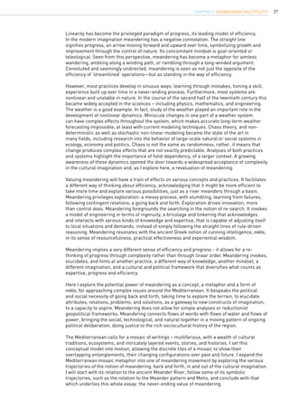 37
Linearity has become the privileged paradigm of progress, its leading model of efficiency.
In the modern imagination meandering has a negative connotation. The straight line
signifies progress, an arrow moving forward and upward over time, symbolizing growth and
improvement through the control of nature. Its concomitant mindset is goal-oriented or
teleological. Seen from this perspective, meandering has become a metaphor for aimless
wandering, ambling along a winding path, or rambling through a long-winded argument.
Convoluted and seemingly undirected, meandering is seen as not just the opposite of the
efficiency of ‘streamlined’ operations—but as standing in the way of efficiency.
However, most practices develop in sinuous ways: learning through mistakes, honing a skill,
experience built up over time in a never-ending process. Furthermore, most systems are
nonlinear and unstable in nature. In the course of the second half of the twentieth century this
became widely accepted in the sciences – including physics, mathematics, and engineering.
The weather is a good example. In fact, study of the weather played an important role in the
development of nonlinear dynamics. Miniscule changes in one part of a weather system
can have complex effects throughout the system, which makes accurate long-term weather
forecasting impossible, at least with current modeling techniques. Chaos theory, and non-
deterministic as well as stochastic non-linear modeling became the state of the art in
many fields, including research into the behavior of large-scale natural or social systems in
ecology, economy and politics. Chaos is not the same as randomness; rather, it means that
change produces complex effects that are not exactly predictable. Analyses of both practices
and systems highlight the importance of field-dependency, of a larger context. A growing
awareness of these dynamics opened the door towards a widespread acceptance of complexity
in the cultural imagination and, as I explore here, a revaluation of meandering.
Valuing meandering will have a train of effects on various concepts and practices. It facilitates
a different way of thinking about efficiency, acknowledging that it might be more efficient to
take more time and explore various possibilities, just as a river meanders through a basin.
Meandering privileges exploration: a messy process, with stumbling, learning from failures,
following contingent relations, a going back and forth. Exploration drives innovation, more
than control does. Meandering foregrounds the searching in the notion of re-search. It invokes
a model of engineering in terms of ingenuity, a bricolage and tinkering that acknowledges
and interacts with various kinds of knowledge and expertise, that is capable of adjusting itself
to local situations and demands, instead of simply following the straight lines of rule-driven
reasoning. Meandering resonates with the ancient Greek notion of cunning intelligence, mêtis,
in its sense of resourcefulness, practical effectiveness and experiential wisdom.
Meandering implies a very different sense of efficiency and progress - it allows for a re-
thinking of progress through complexity rather than through linear order. Meandering invokes,
elucidates, and hints at another practice, a different way of knowledge, another mindset, a
different imagination, and a cultural and political framework that diversifies what counts as
expertise, progress and efficiency.
Here I explore the potential power of meandering as a concept, a metaphor and a form of
mêtis, for approaching complex issues around the Mediterranean. It bespeaks the political
and social necessity of going back and forth, taking time to explore the terrain, to elucidate
attributes, relations, problems, and solutions, as a gateway to new constructs of imagination,
to a capacity to aspire. Meandering does not allow for simple analyses or reductionist
geopolitical frameworks. Meandering connects flows of words with flows of water and flows of
power, bringing the social, technological, and natural together in a moving pattern of ongoing
political deliberation, doing justice to the rich sociocultural history of the region.
The Mediterranean calls for a mosaic of writings – multifarious, with a wealth of cultural
traditions, ecosystems, and intricately layered events, stories, and histories. I set this
conceptual model into motion, allowing the discrete tiles of a mosaic to show their
overlapping entanglements, their changing configurations over past and future. I expand the
Mediterranean mosaic metaphor into one of meandering movement by exploring the various
trajectories of the notion of meandering, back and forth, in and out of the cultural imagination.
I will start with its relation to the ancient Meander River, follow some of its symbolic
trajectories, such as the relation to the Meander pattern and Metis, and conclude with that
which underlies this whole essay: the never-ending value of meandering.
CHAPTER 3. Meander(ing) Multiplicity
 