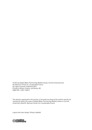 © 2014 by Global Water Partnership Mediterranean, Cornell University and
the Atkinson Center for a Sustainable Future.
All rights reserved. Published 2014.
Printed in Athens, Greece, and Ithaca, NY.
ISBN 978-1-4951-1550-9
The opinions expressed in the articles in this book are those of the authors and do not
necessarily reflect the views of Global Water Partnership Mediterranean or Cornell
University’s David R. Atkinson Center for a Sustainable Future.
Layout and cover design: Ghazal Lababidi
 