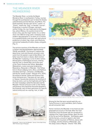 The New Culture of Water38
The Meander River, currently the Büyük
Menderes River in southwestern Turkey, courses
through the southwestern part of what the Greeks
called Anatolia and the Romans, Asia Minor. The
Greek Aνατολή, like the Latin terms “Levant” or
“Orient,” means the “East” or literally “sunrise”.
Originating in southern Phrygia, now west-
central Turkey, the river flows west to the Aegean
Sea, where Miletus, the southernmost of the
Ionian cities, was the major harbor. It is a rather
short river (584 km long), with a relatively small
modern-day population in its basin of 2.4 million.
It is a predominantly rural area, with agricultural
production of cotton, figs, olives, and chestnuts,
and animal husbandry of cattle, sheep, and goats
(Fig. 1).
The earliest mentions of the Meander are found
in Homer and Hesiod between approximately
750 BC and 650 BC. The Homeric tradition has
deep Ionian roots and Hesiod’s ancestors also
came from the western coast of Asia Minor; his
father was from Cyme in Aeolis. Both mention
the Meander in passing, in a list of other names.
Hesiod gives a mythological account, relating
how the river is named after one of the sons
of the Titans Oceanos and Tethys: Μαίανδρος
(Maíandros), a name variously rendered as
Maeandrus, Maeander or Meander. “And Tethys
bore to Ocean eddying rivers, Nilus, and Alpheus,
and deep-swirling (…) Strymon, and Meander,
and the fair stream of Ister” (Hesiod 1914: 337ff.).
According to Hesiod, Tethys and Oceanus had
three thousand sons. They were all river-gods
or Potamoi. Hesiod only mentions the foremost of
these by name, such as the Euphrates and Tigris,
the Ister (nowadays called the Danube) and the
Meander. Hesiod continues to tell us that Tethys
and Oceanus also had three thousand daughters,
the Oceanids, each of them patroness of a specific
natural entity such as a spring, river, or lake.
The Meander River
meandering
Figure 1
Figure 2
Figure 3
Map of Büyük Menderes River. Büyük Menderes River Basin Management
Plan, T.R. Source: Turkish Ministry of Environment & Forestry, 2011.
Pouqueville, “milet et cours du Meandre”. Source: Firmin Didot frères,
1835. Personal copy of lithograph.
Statue of Achelous by Simon Marière (1684-88). Photo: Vincent Torri, 2011.
Among the few that were named explicitly, are
Tyche (Fortuna in Latin) and Metis, both of whom
we will encounter later.
Homer mentions the Meander in his historical and
geographical account in the Iliad. After the main
characters from the Greek side are introduced, a
catalog of the Trojan troops follows. Near the end
of the list we find the Meander: “And Nastes again
led the Carians, uncouth of speech, who held
Miletus and the mountain of Phthires, dense with
its leafage, and the streams of Maeander, and
the steep crests of Mycale.” (Homer 1924: 870).
 