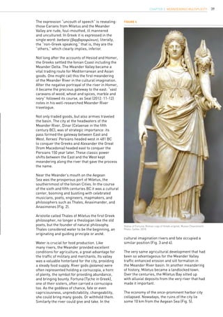 39
The expression “uncouth of speech” is revealing:
those Carians from Miletus and the Meander
Valley are rude, foul-mouthed, ill mannered
and uncultured. In Greek it is expressed in the
single word: barbaroi (βαρβαροφώνων), literally,
the “non-Greek speaking,” that is, they are the
“others,” which clearly implies, inferior.
Not long after the accounts of Hesiod and Homer,
the Greeks settled the Ionian Coast including the
Meander Delta. The Meander Valley became a
vital trading route for Mediterranean and Asian
goods. One might call this the first meandering
of the Meander River in the cultural imagination.
After the negative portrayal of the river in Homer,
it became the precious gateway to the east: “vast
caravans of wood, wheat and spices, marble and
ivory” followed its course, as Seal (2012: 11-12)
notes in his well-researched Meander River
travelogue.
Not only traded goods, but also armies traveled
the basin. The city at the headwaters of the
Meander River, Dinar (Celaenae in the fifth
century BC), was of strategic importance: its
pass formed the gateway between East and
West. Xerxes’ Persians headed west in 481 BC
to conquer the Greeks and Alexander the Great
(from Macedonia) headed east to conquer the
Persians 150 year later. These classic power
shifts between the East and the West kept
meandering along the river that gave the process
the name.
Near the Meander’s mouth on the Aegean
Sea was the prosperous port of Miletus, the
southernmost of the Ionian Cities. In the course
of the sixth and fifth centuries BC it was a cultural
center, booming and bustling with celebrated
musicians, poets, engineers, mapmakers, and
philosophers such as Thales, Anaximander, and
Anaximenes (Fig. 2).
Aristotle called Thales of Miletus the first Greek
philosopher, no longer a theologian like the old
poets, but the founder of natural philosophy.
Thales considered water to be the beginning, an
originating and guiding principle or archê.
Water is crucial for food production. Like
many rivers, the Meander provided excellent
conditions for agriculture, a great advantage for
the traffic of military and merchants. Its valley
was a valuable hinterland for the city, providing
a steady food supply. River gods (potamoi) were
often represented holding a cornucopia, a horn
of plenty, the symbol for providing abundance,
and bringing bounty. Fortuna (Tyche in Greek),
one of their sisters, often carried a cornucopia
too. As the goddess of chance, fate or even
capriciousness, unpredictability, changeability,
she could bring many goods. Or withhold them.
Similarly the river could give and take. In the
cultural imagination rivers and fate occupied a
similar position (Fig. 3 and 4).
The very same agricultural development that had
been so advantageous for the Meander Valley
traffic enhanced erosion and silt formation in
the Meander River basin. In another meandering
of history, Miletus became a landlocked town.
Over the centuries, the Miletus Bay silted up
with alluvial deposits from the very river that had
made it important.
The economy of the once-prominent harbor city
collapsed. Nowadays, the ruins of the city lie
some 10 km from the Aegean Sea (Fig. 5).
Figure 4
Statue of Fortuna, Roman copy of Greek original, Museo Chiaramonti.
Photo: Sailko, 2010.
CHAPTER 3. Meander(ing) Multiplicity
 