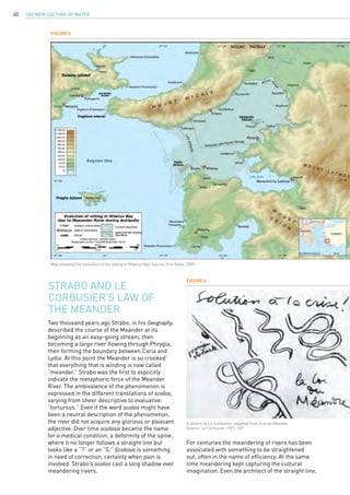 The New Culture of Water40
Two thousand years ago Strabo, in his Geography,
described the course of the Meander at its
beginning as an easy-going stream, then
becoming a large river flowing through Phrygia,
then forming the boundary between Caria and
Lydia. At this point the Meander is so crooked1
that everything that is winding is now called
“meander.” Strabo was the first to explicitly
indicate the metaphoric force of the Meander
River. The ambivalence of the phenomenon is
expressed in the different translations of scolios,
varying from sheer descriptive to evaluative:
“torturous.” Even if the word scolios might have
been a neutral description of the phenomenon,
the river did not acquire any glorious or pleasant
adjective. Over time scoliosis became the name
for a medical condition, a deformity of the spine,
where it no longer follows a straight line but
looks like a “?” or an “S.” Scoliosis is something
in need of correction, certainly when pain is
involved. Strabo’s scolios cast a long shadow over
meandering rivers.
Strabo and Le
Corbusier’s Law of
the Meander
Figure 5
Figure 6
Map showing the evolution of the silting of Miletus Bay. Source: Eric Gaba, 2009.
A sketch by Le Corbusier, adapted from la loi du Méandre.
Source: Le Corbusier 1991: 142.
For centuries the meandering of rivers has been
associated with something to be straightened
out, often in the name of efficiency. At the same
time meandering kept capturing the cultural
imagination. Even the architect of the straight line,
 