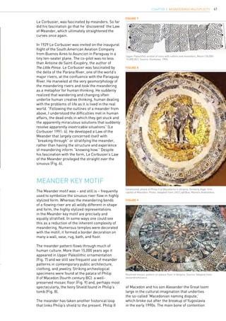 41
Meander key motif
The Meander motif was – and still is – frequently
used to symbolize the sinuous river flow in highly
stylized form. Whereas the meandering bends
of a flowing river are all wildly different in shape
and form, the highly stylized representations
in the Meander key motif are precisely and
equally stratified. In some ways one could see
this as a reduction of the inherent complexity of
meandering. Numerous temples were decorated
with the motif; it formed a border decoration on
many a wall, vase, rug, bath, and floor.
The meander pattern flows through much of
human culture. More than 15,000 years ago it
appeared in Upper Paleolithic ornamentation
(Fig. 7) and we still see frequent use of meander
patterns in contemporary public architecture,
clothing, and jewelry. Striking archeological
specimens were found at the palace of Philip
II of Macedon (fourth century BC): a well-
preserved mosaic floor (Fig. 9) and, perhaps most
spectacularly, the Ivory Shield found in Philip’s
tomb (Fig. 8).
The meander has taken another historical loop
that links Philip’s shield to the present. Philip II
Figure 7
Figure 8
Figure 9
Upper Paleolithic armlet of ivory with rafters and meanders, Mezin (18,000-
15,000 BC). Source: Gimbutas, 1995.
Ceremonial shield of Philip II of Macedonia in Vergina, formerly Aigai, first
capital of Macedon. Photo: Adapted from LIFO LightBox, Manolis Andronikos.
Restored mosaic pattern on palace floor in Vergina. Source: Adapted from
alaxandramosaics.
Le Corbusier, was fascinated by meanders. So far
did his fascination go that he ‘discovered’ the Law
of Meander, which ultimately straightened the
curves once again.
In 1929 Le Corbusier was invited on the inaugural
flight of the South American Aviation Company
from Buenos Aires to Asuncion in Paraguay in a
tiny ten-seater plane. The co-pilot was no less
than Antoine de Saint-Exupéry, the author of
The Little Prince. Le Corbusier was fascinated by
the delta of the Parana River, one of the world’s
major rivers, at the confluence with the Paraguay
River. He marveled at the very geomorphology of
the meandering rivers and took the meandering
as a metaphor for human thinking. He suddenly
realized that wandering and changing often
underlie human creative thinking, human dealing
with the problems of life as it is lived in the real
world. “Following the outlines of a meander from
above, I understood the difficulties met in human
affairs, the dead ends in which they get stuck and
the apparently miraculous solutions that suddenly
resolve apparently inextricable situations” (Le
Corbusier 1991: 4). He developed a Law of the
Meander that largely concerned itself with
“breaking through” or stratifying the meander,
rather than having the structure and experience
of meandering inform “knowing how.” Despite
his fascination with the form, Le Corbusier’s Law
of the Meander privileged the straight over the
sinuous (Fig. 6).
of Macedon and his son Alexander the Great loom
large in the cultural imagination that underlies
the so-called ‘Macedonian naming dispute,’
which broke out after the breakup of Yugoslavia
in the early 1990s. The main bone of contention
CHAPTER 3. Meander(ing) Multiplicity
 