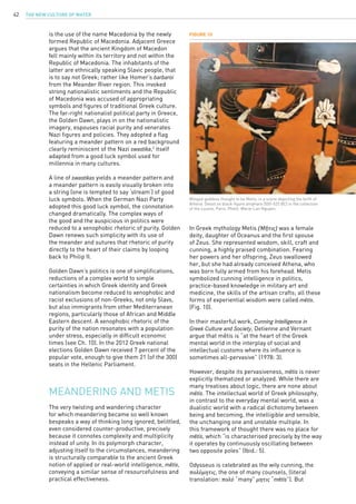 The New Culture of Water42
is the use of the name Macedonia by the newly
formed Republic of Macedonia. Adjacent Greece
argues that the ancient Kingdom of Macedon
fell mainly within its territory and not within the
Republic of Macedonia. The inhabitants of the
latter are ethnically speaking Slavic people, that
is to say not Greek; rather like Homer’s barbaroi
from the Meander River region. This invoked
strong nationalistic sentiments and the Republic
of Macedonia was accused of appropriating
symbols and figures of traditional Greek culture.
The far-right nationalist political party in Greece,
the Golden Dawn, plays in on the nationalistic
imagery, espouses racial purity and venerates
Nazi figures and policies. They adopted a flag
featuring a meander pattern on a red background
clearly reminiscent of the Nazi swastika,2
itself
adapted from a good luck symbol used for
millennia in many cultures.
A line of swastikas yields a meander pattern and
a meander pattern is easily visually broken into
a string (one is tempted to say ‘stream’) of good
luck symbols. When the German Nazi Party
adopted this good luck symbol, the connotation
changed dramatically. The complex ways of
the good and the auspicious in politics were
reduced to a xenophobic rhetoric of purity. Golden
Dawn renews such simplicity with its use of
the meander and sutures that rhetoric of purity
directly to the heart of their claims by looping
back to Philip II.
Golden Dawn’s politics is one of simplifications,
reductions of a complex world to simple
certainties in which Greek identity and Greek
nationalism become reduced to xenophobic and
racist exclusions of non-Greeks, not only Slavs,
but also immigrants from other Mediterranean
regions, particularly those of African and Middle
Eastern descent. A xenophobic rhetoric of the
purity of the nation resonates with a population
under stress, especially in difficult economic
times (see Ch. 10). In the 2012 Greek national
elections Golden Dawn received 7 percent of the
popular vote, enough to give them 21 (of the 300)
seats in the Hellenic Parliament.
Meandering and Metis
Figure 10
Winged goddess thought to be Metis, in a scene depicting the birth of
Athena. Detail on black-figure amphora (550-525 BC) in the collection
of the Louvre, Paris. Photo: Marie-Lan Nguyen.
The very twisting and wandering character
for which meandering became so well known
bespeaks a way of thinking long ignored, belittled,
even considered counter-productive, precisely
because it connotes complexity and multiplicity
instead of unity. In its polymorph character,
adjusting itself to the circumstances, meandering
is structurally comparable to the ancient Greek
notion of applied or real-world intelligence, mêtis,
conveying a similar sense of resourcefulness and
practical effectiveness.
In Greek mythology Metis (Μῆτις) was a female
deity, daughter of Oceanus and the first spouse
of Zeus. She represented wisdom, skill, craft and
cunning, a highly praised combination. Fearing
her powers and her offspring, Zeus swallowed
her, but she had already conceived Athena, who
was born fully armed from his forehead. Metis
symbolized cunning intelligence in politics,
practice-based knowledge in military art and
medicine, the skills of the artisan crafts; all these
forms of experiential wisdom were called mêtis.
(Fig. 10).
In their masterful work, Cunning Intelligence in
Greek Culture and Society, Detienne and Vernant
argue that mêtis is “at the heart of the Greek
mental world in the interplay of social and
intellectual customs where its influence is
sometimes all-pervasive” (1978: 3).
However, despite its pervasiveness, mêtis is never
explicitly thematized or analyzed. While there are
many treatises about logic, there are none about
mêtis. The intellectual world of Greek philosophy,
in contrast to the everyday mental world, was a
dualistic world with a radical dichotomy between
being and becoming, the intelligible and sensible,
the unchanging one and unstable multiple. In
this framework of thought there was no place for
mêtis, which “is characterised precisely by the way
it operates by continuously oscillating between
two opposite poles” (Ibid.: 5).
Odysseus is celebrated as the wily cunning, the
πολύμητις, the one of many counsels, (literal
translation: πολύ “many” μητις “mêtis”). But
 