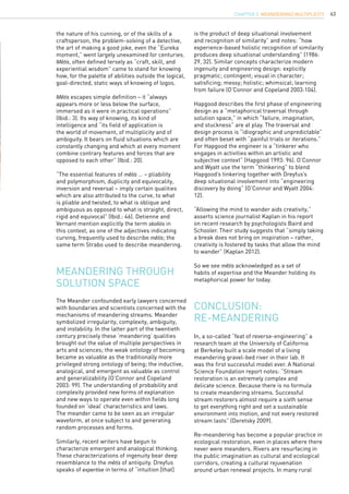 43
The Meander confounded early lawyers concerned
with boundaries and scientists concerned with the
mechanisms of meandering streams. Meander
symbolized irregularity, complexity, ambiguity,
and instability. In the latter part of the twentieth
century precisely these ‘meandering’ qualities
brought out the value of multiple perspectives in
arts and sciences; the weak ontology of becoming
became as valuable as the traditionally more
privileged strong ontology of being; the inductive,
analogical, and emergent as valuable as control
and generalizability (O’Connor and Copeland
2003: 99). The understanding of probability and
complexity provided new forms of explanation
and new ways to operate even within fields long
founded on ‘ideal’ characteristics and laws.
The meander came to be seen as an irregular
waveform, at once subject to and generating
random processes and forms.
Similarly, recent writers have begun to
characterize emergent and analogical thinking.
These characterizations of ingenuity bear deep
resemblance to the mêtis of antiquity. Dreyfus
speaks of expertise in terms of “intuition [that]
Meandering through
solution space
the nature of his cunning, or of the skills of a
craftsperson, the problem-solving of a detective,
the art of making a good joke, even the “Eureka
moment,” went largely unexamined for centuries.
Mêtis, often defined tersely as “craft, skill, and
experiential wisdom” came to stand for knowing
how, for the palette of abilities outside the logical,
goal-directed, static ways of knowing of logos.
Mêtis escapes simple definition – it “always
appears more or less below the surface,
immersed as it were in practical operations”
(Ibid.: 3). Its way of knowing, its kind of
intelligence and “its field of application is
the world of movement, of multiplicity and of
ambiguity. It bears on fluid situations which are
constantly changing and which at every moment
combine contrary features and forces that are
opposed to each other” (Ibid.: 20).
“The essential features of mêtis … – pliability
and polymorphism, duplicity and equivocality,
inversion and reversal – imply certain qualities
which are also attributed to the curve, to what
is pliable and twisted, to what is oblique and
ambiguous as opposed to what is straight, direct,
rigid and equivocal” (Ibid.: 46). Detienne and
Vernant mention explicitly the term skoliós in
this context, as one of the adjectives indicating
curving, frequently used to describe mêtis; the
same term Strabo used to describe meandering.
is the product of deep situational involvement
and recognition of similarity” and notes: “how
experience-based holistic recognition of similarity
produces deep situational understanding” (1986:
29, 32). Similar concepts characterize modern
ingenuity and engineering design: explicitly
pragmatic; contingent; visual in character;
satisficing; messy; holistic; whimsical; learning
from failure (O’Connor and Copeland 2003:104).
Hapgood describes the first phase of engineering
design as a “metaphorical traversal through
solution space,” in which “failure, imagination,
and stuckness” are at play. The traversal and
design process is “idiographic and unpredictable”
and often beset with “painful trials or iterations.”
For Hapgood the engineer is a “tinkerer who
engages in activities within an artistic and
subjective context” (Hapgood 1993: 96). O’Connor
and Wyatt use the term “thinkering” to blend
Hapgood’s tinkering together with Dreyfus’s
deep situational involvement into “engineering
discovery by doing” (O’Connor and Wyatt 2004:
12).
“Allowing the mind to wander aids creativity,”
asserts science journalist Kaplan in his report
on recent research by psychologists Baird and
Schooler. Their study suggests that “simply taking
a break does not bring on inspiration – rather,
creativity is fostered by tasks that allow the mind
to wander” (Kaplan 2012).
So we see mêtis acknowledged as a set of
habits of expertise and the Meander holding its
metaphorical power for today.
Conclusion:
Re-meandering
In, a so-called “feat of reverse-engineering” a
research team at the University of California
at Berkeley built a scale model of a living
meandering gravel-bed river in their lab. It
was the first successful model ever. A National
Science Foundation report notes: “Stream
restoration is an extremely complex and
delicate science. Because there is no formula
to create meandering streams. Successful
stream restorers almost require a sixth sense
to get everything right and set a sustainable
environment into motion, and not every restored
stream lasts” (Deretsky 2009).
Re-meandering has become a popular practice in
ecological restoration, even in places where there
never were meanders. Rivers are resurfacing in
the public imagination as cultural and ecological
corridors, creating a cultural rejuvenation
around urban renewal projects. In many rural
CHAPTER 3. Meander(ing) Multiplicity
 