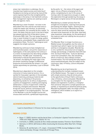 The New Culture of Water44
areas river restoration is underway: the re-
meandering of watercourses and restoring of
floodplains are being carried out by many of the
same engineering firms that straightened the
waterways in the early or mid-twentieth century.
New management regimes are seeking to work
with, not against, rivers.
Meandering is never finished – not even in the
delta where the river and the sea meet and co-
create the sweet-salt interface, an extremely
fertile ecosystem. As Leonardo da Vinci stated: “In
rivers, the water that you touch is the last of what
has passed and the first of that which comes…”
(Cremante 2005: 246). The river keeps flowing. A
river is never finished. It is part of a large system
of tributaries, groundwater flows, evaporation and
precipitation flows. The term “hydrological cycle”
suggests too simple a process.
Meandering continues to have metaphorical
and illustrative power, not just for classicists or
hydrologists. In the early twenty-first century it
is a notion of importance for describing complex
phenomena. The BBC used “meandering”
extensively to indicate the phenomenon of the
Jet stream, elucidating the major dips in the
jet stream caused by changes in differential
pressures encountered by the stream; it is used
neither pejoratively nor positively, it just is (Ghosh
2014).
Meandering is dependent on the complex
interaction of many material vectors. It is a
symbol for how power operates in the everyday,
lateral traversing, picking up material and
depositing, re-activating in the process.
Meandering stands for an ethics of adjustment,
a politics of engagement, enabling and ongoing
deliberation, a sense of experiment: tinkering,
thinkering, emergent and transient. Meander
brings the social, political, technological and
natural together in an ongoing dynamic. The Law
of the Meander is not the straight line but the
sinuous back and forth, symbolized linguistically
ACKNOWLEDGEMENTS
WORKS CITED
I want to thank Brian C. O’Connor for his close readings and suggestions.
•	 Boyer, C. (2003), Aviation and the Aerial View: Le Corbusier’s Spatial Transformations in the 		
	 1930s and 1940s, Diacritics, 33(3/4): 93-116.
•	 Cremante, S. (2005), Leonardo da Vinci: Artista scienziato inventore, Florence: Giunti Editore.
•	 Damasio, A. (2012), Self Comes to Mind, Constructing the Conscious Mind, New York: Vintage 		
	 Books.
•	 Detienne, M. and Vernant, J-P., Lloyd, J. (translator) (1978), Cunning Intelligence in Greek
	 Culture and Society, Chicago: University of Chicago Press.
by the prefix ‘re-’, the notion of the again and
again, not as a Phoenix emerging from the
ashes, completely burnt, but in the sense of
honing a skill, the experience one gets in mêtis,
the exploration through wandering, the essay in
Montaigne’s original sense of trial and attempt.
Meandering is a slower process than the
straight line of progress, covering more ground,
percolating into deeper depths, listening to the
murmurs of more voices. Meandering makes
room for what cannot be measured, what does
not want to be measured, for the slow: slow food,
slow movement, slow design, for the workings of
the material realm not ruled by the structures of
scheduled time.
The Meander River no longer functions as a
Mediterranean thoroughfare, but the notion of
meandering to which it gave rise has endured,
and has re-emerged as valuable. Meandering
is not a symbol for closure but one of ongoing
change and exchange, of identities that shift over
time. As Stuart Hall wrote: “Cultural identities
come from somewhere. But, like everything
which is historical, they undergo constant
transformation. Far from being eternally fixed in
some essentialised past, they are subject to the
continuous ‘play’ of history, culture and power”
(1994: 396).
Meandering can be of pertinence for
understanding the multiple-mediated mosaic
of the Mediterranean. The region is not served
with simple solutions; they do not do justice
to the specificities of Stuart Hall’s continuous
‘play’ of history, culture and power. Meandering
is a metaphor for the ongoing necessity of
debate and negotiation in politics, a metaphor
that cannot be reduced to a simple geometrical
symbol, or hijacked by an extremist political party.
Meandering bespeaks mêtis, the shape-shifting
intelligence, which enables us to aspire to a
complex future.
 