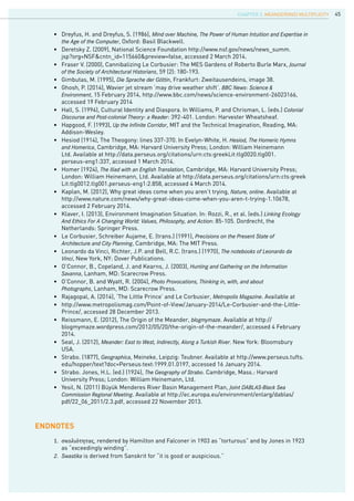 45
endnotes
1.	 σκολιότητας, rendered by Hamilton and Falconer in 1903 as “torturous” and by Jones in 1923 	
	 as “exceedingly winding”.
2.	 Swastika is derived from Sanskrit for “it is good or auspicious.”
•	 Dreyfus, H. and Dreyfus, S. (1986), Mind over Machine, The Power of Human Intuition and Expertise in	
	 the Age of the Computer, Oxford: Basil Blackwell.
•	 Deretsky Z. (2009), National Science Foundation http://www.nsf.gov/news/news_summ.	
	 jsp?org=NSF&cntn_id=115660&preview=false, accessed 2 March 2014.
•	 Fraser V. (2000), Cannibalizing Le Corbusier: The MES Gardens of Roberto Burle Marx, Journal	
	 of the Society of Architectural Historians, 59 (2): 180-193.
•	 Gimbutas, M. (1995), Die Sprache der Göttin, Frankfurt: Zweitausendeins, image 38.
•	 Ghosh, P. (2014), Wavier jet stream ‘may drive weather shift’. BBC News: Science &
	 Environment, 15 February 2014, http://www.bbc.com/news/science-environment-26023166,
	 accessed 19 February 2014
•	 Hall, S. (1994), Cultural Identity and Diaspora. In Williams, P. and Chrisman, L. (eds.) Colonial	
	 Discourse and Post-colonial Theory: a Reader: 392-401. London: Harvester Wheatsheaf.
•	 Hapgood, F. (1993), Up the Infinite Corridor, MIT and the Technical Imagination, Reading, MA: 	
	 Addison-Wesley.
•	 Hesiod (1914), The Theogony: lines 337-370. In Evelyn-White, H. Hesiod, The Homeric Hymns	
	 and Homerica, Cambridge, MA: Harvard University Press; London: William Heinemann 		
	 Ltd. Available at http://data.perseus.org/citations/urn:cts:greekLit:tlg0020.tlg001.
	 perseus-eng1:337, accessed 1 March 2014.
•	 Homer (1924), The Iliad with an English Translation, Cambridge, MA: Harvard University Press; 	
	 London: William Heinemann, Ltd. Available at http://data.perseus.org/citations/urn:cts:greek	
	 Lit:tlg0012.tlg001.perseus-eng1:2.858, accessed 4 March 2014.
•	 Kaplan, M. (2012), Why great ideas come when you aren’t trying, Nature, online. Available at
	 http://www.nature.com/news/why-great-ideas-come-when-you-aren-t-trying-1.10678,
	 accessed 2 February 2014.
•	 Klaver, I. (2013), Environment Imagination Situation. In: Rozzi, R., et al. (eds.) Linking Ecology
	 And Ethics For A Changing World: Values, Philosophy, and Action: 85-105. Dordrecht, the 		
	 Netherlands: Springer Press.
•	 Le Corbusier, Schreiber Aujame, E. (trans.) (1991), Precisions on the Present State of
	 Architecture and City Planning, Cambridge, MA: The MIT Press.
•	 Leonardo da Vinci, Richter, J.P. and Bell, R.C. (trans.) (1970), The notebooks of Leonardo da	
	 Vinci, New York, NY: Dover Publications.
•	 O’Connor, B., Copeland, J. and Kearns, J. (2003), Hunting and Gathering on the Information		
	 Savanna, Lanham, MD: Scarecrow Press.
•	 O’Connor, B. and Wyatt, R. (2004), Photo Provocations, Thinking in, with, and about
	 Photographs, Lanham, MD: Scarecrow Press.
•	 Rajagopal, A. (2014), ‘The Little Prince’ and Le Corbusier, Metropolis Magazine. Available at
•	 http://www.metropolismag.com/Point-of-View/January-2014/Le-Corbusier-and-the-Little-	
	 Prince/, accessed 28 December 2013.
•	 Reissmann, E. (2012), The Origin of the Meander, blogmymaze. Available at http://
	 blogmymaze.wordpress.com/2012/05/20/the-origin-of-the-meander/, accessed 4 February 	
	 2014.
•	 Seal, J. (2012), Meander: East to West, Indirectly, Along a Turkish River. New York: Bloomsbury 	
	 USA.
•	 Strabo. (1877), Geographica, Meineke, Leipzig: Teubner. Available at http://www.perseus.tufts.	
	 edu/hopper/text?doc=Perseus:text:1999.01.0197, accessed 16 January 2014.
•	 Strabo. Jones, H.L. (ed.) (1924), The Geography of Strabo. Cambridge, Mass.: Harvard
	 University Press; London: William Heinemann, Ltd.
•	 Yesil, N. (2011) Büyük Menderes River Basin Management Plan, Joint DABLAS-Black Sea		
	 Commission Regional Meeting. Available at http://ec.europa.eu/environment/enlarg/dablas/	
	 pdf/22_06_2011/2.3.pdf, accessed 22 November 2013.
CHAPTER 3. Meander(ing) Multiplicity
 