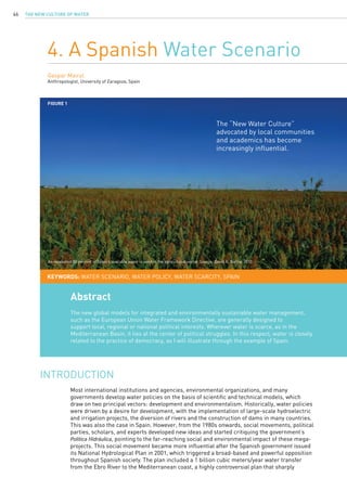 The New Culture of Water46
4. A Spanish Water Scenario
Gaspar Mairal
Anthropologist, University of Zaragoza, Spain
Most international institutions and agencies, environmental organizations, and many
governments develop water policies on the basis of scientific and technical models, which
draw on two principal vectors: development and environmentalism. Historically, water policies
were driven by a desire for development, with the implementation of large-scale hydroelectric
and irrigation projects, the diversion of rivers and the construction of dams in many countries.
This was also the case in Spain. However, from the 1980s onwards, social movements, political
parties, scholars, and experts developed new ideas and started critiquing the government’s
Política Hidráulica, pointing to the far-reaching social and environmental impact of these mega-
projects. This social movement became more influential after the Spanish government issued
its National Hydrological Plan in 2001, which triggered a broad-based and powerful opposition
throughout Spanish society. The plan included a 1 billion cubic meters/year water transfer
from the Ebro River to the Mediterranean coast, a highly controversial plan that sharply
INTRODUCTION
Abstract
The new global models for integrated and environmentally sustainable water management,
such as the European Union Water Framework Directive, are generally designed to
support local, regional or national political interests. Wherever water is scarce, as in the
Mediterranean Basin, it lies at the center of political struggles. In this respect, water is closely
related to the practice of democracy, as I will illustrate through the example of Spain.
KEYWORDS: water scenario, water policy, water scarcity, Spain
The “New Water Culture”
advocated by local communities
and academics has become
increasingly influential.
Figure 1
An estimated 80 percent of Spain’s available water is used in the agricultural sector. Source: David A. Nafría, 2010.
 