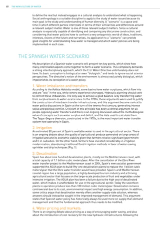 The New Culture of Water48
to define the real but instead engages in a cultural analysis to understand what is happening.
Social anthropology is a suitable discipline to apply to the study of water issues because its
main goal is the study and understanding of human diversity. A “scenario” is a space and
time in which different parties interrelate in terms of their similarities and differences around
a relevant subject matter. Water is one of those relevant subject matters. Since a cultural
analysis is especially capable of identifying and comparing any discursive construction, and
considering that water policies have to confront a very antagonistic world of ideas, traditions,
interests, visions of the future and narratives, its application to a “scenario” can provide
good insights for understanding how water is managed and which water policies are being
implemented in each case.
My description of a Spanish water scenario will present ten key points, which show how
many interrelated aspects come together to form a water scenario. This complexity demands
a strong interdisciplinary approach, which the E.U. Water Directive unfortunately does not
have. Its basic conception is biological or even “biologistic” and tends to ignore social science
perspectives. The directive’s notion of the environment is almost exclusively biological, which
impoverishes its conception of a water policy.
1. Water imbalance and transfers
According to the Política Hidráulica model, some basins have water surpluses, which flow into
and are “lost” in the sea, while others experience shortages. Hydraulic planning should seek
to correct these imbalances. The only way to achieve a good balance is by transferring water
from surplus basins to water-scarce ones. In the 1990s, these arguments were used to justify
the construction of interbasin transfer infrastructures, and this argument became central to
water policy discussions in Spain at the turn of the twenty-first century, generating intense
social and political conflict. Criticism of this principle has been a central argument for all
people opposing water transfers and there is an ongoing discussion about the methodological
value of concepts such as water surplus and deficit, and the data used to calculate them.
The Tagus-Segura diversion, constructed in the 1970s, is the most important water transfer
system now operating in Spain.
2. Irrigation
An estimated 80 percent of Spain’s available water is used in the agricultural sector. There
is an ongoing debate about the quality of agricultural produce generated on large areas of
irrigated land and its economic viability given that farmers receive significant government
and E.U. subsidies. On the other hand, farmers have invested considerably in irrigation
modernization, abandoning traditional flood irrigation methods in favor of water-saving
sprinkler and drip techniques (Fig. 1).
3. Desalination
Spain has about nine hundred desalination plants, mostly on the Mediterranean coast, with
a total capacity of 1.1 billion cubic meters/year. After the cancellation of the Ebro River
water transfer project to the Mediterranean coast in 2004, Spain’s new socialist government
supported the AGUA plan to build fifty-one desalination plants to replace the 1 billion cubic
meters/year that the Ebro water transfer would have provided. Spain’s arid Mediterranean
coastal region has a large population, a highly developed tourism industry and a thriving
agricultural sector that focuses on the large-scale production of fruit and vegetables under
intensive irrigation. The AGUA plan has been a failure due to the high cost of desalinated
water, which makes it unaffordable for use in the agricultural sector. Today the seventeen
plants in operation produce less than 100 million cubic meters/year. Desalination remains
controversial due to its cost, environmental impact and high energy consumption. In addition,
some critics argue that desalination merely offers another supply-side solution, whereas
answers should instead be sought in the improved management of demand. This argument
states that Spanish water policy has historically always focused more on supply than demand
management and that the fundamental approach thus needs to be modified.
4. Water pricing and markets
There is an ongoing debate about pricing as a way of encouraging water saving, and also
about the introduction of cost recovery for the new hydraulic infrastructures following the
The Spanish water scenario
 