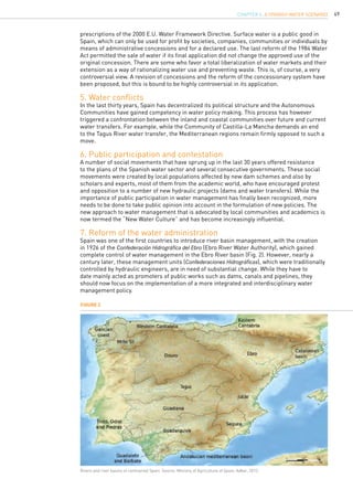 49
prescriptions of the 2000 E.U. Water Framework Directive. Surface water is a public good in
Spain, which can only be used for profit by societies, companies, communities or individuals by
means of administrative concessions and for a declared use. The last reform of the 1984 Water
Act permitted the sale of water if its final application did not change the approved use of the
original concession. There are some who favor a total liberalization of water markets and their
extension as a way of rationalizing water use and preventing waste. This is, of course, a very
controversial view. A revision of concessions and the reform of the concessionary system have
been proposed, but this is bound to be highly controversial in its application.
5. Water conflicts
In the last thirty years, Spain has decentralized its political structure and the Autonomous
Communities have gained competency in water policy making. This process has however
triggered a confrontation between the inland and coastal communities over future and current
water transfers. For example, while the Community of Castilla-La Mancha demands an end
to the Tagus River water transfer, the Mediterranean regions remain firmly opposed to such a
move.
6. Public participation and contestation
A number of social movements that have sprung up in the last 30 years offered resistance
to the plans of the Spanish water sector and several consecutive governments. These social
movements were created by local populations affected by new dam schemes and also by
scholars and experts, most of them from the academic world, who have encouraged protest
and opposition to a number of new hydraulic projects (dams and water transfers). While the
importance of public participation in water management has finally been recognized, more
needs to be done to take public opinion into account in the formulation of new policies. The
new approach to water management that is advocated by local communities and academics is
now termed the “New Water Culture” and has become increasingly influential.
7. Reform of the water administration
Spain was one of the first countries to introduce river basin management, with the creation
in 1926 of the Confederación Hidrográfica del Ebro (Ebro River Water Authority), which gained
complete control of water management in the Ebro River basin (Fig. 2). However, nearly a
century later, these management units (Confederaciones Hidrográficas), which were traditionally
controlled by hydraulic engineers, are in need of substantial change. While they have to
date mainly acted as promoters of public works such as dams, canals and pipelines, they
should now focus on the implementation of a more integrated and interdisciplinary water
management policy.
Figure 2
Rivers and river basins of continental Spain. Source: Ministry of Agriculture of Spain; Adbar, 2013.
CHAPTER 4. A Spanish Water Scenario
 