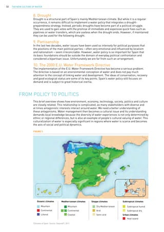 The New Culture of Water50
Mountain
Continental
Coastal
Dry Mediterranean
Arid
Semi-arid
8. Drought
Drought is a structural part of Spain’s mainly Mediterranean climate. But while it is a regular
occurrence, it remains difficult to implement a water policy that integrates a drought-
preparedness strategy. Instead, periodic droughts have become part of a political struggle.
They are used to gain votes with the promise of immediate and expensive quick fixes such as
pipelines or water transfers, which are useless when the drought ends. However, if maintained
they can be used for the following drought.
9. Partisanship
In the last two decades, water issues have been used so intensely for political purposes that
the positions of the main political parties – often very emotional and influenced by localism
and nationalism – seem irreconcilable. However, water policy is so important for Spain that
its basic foundations should be outside the domain of everyday political confrontation and
considered a bipartisan issue. Unfortunately we are far from such an arrangement.
10. The 2000 E.U. Water Framework Directive
The implementation of the E.U. Water Framework Directive has become a serious problem.
The directive is based on an environmental conception of water and does not pay much
attention to the concept of linking water and development. The ideas of conservation, recovery
and good ecological status are some of its key points. Spain’s water policy still focuses on
demand and is subject to great historical inertia.
This brief overview shows how environment, economy, technology, society, politics and culture
are closely related. This relationship is complicated, as many stakeholders with diverse and
at times antagonistic interests interact around water. We need a better understanding of
these antagonisms. Water management then becomes a cultural issue and its understanding
demands local knowledge because the diversity of water experiences is not only determined by
ethnic or regional differences, but is also an example of people’s cultural valuing of water. This
culturalization of water is especially significant in regions where water is scarce and becomes
the axis of social and political dynamics.
From policy to politics
Figure 3
Climates of Spain. Source: Galjundi7, 2011.
Oceanic climates
Mountain
Continental
Littoral
Mediterranean climates Steppe climates Subtropical climates
Urban climates
Subtropical humid
Subtropical dry
Heat island
 