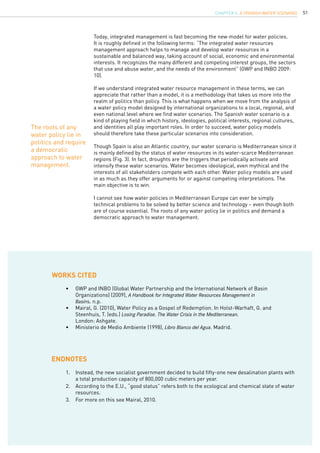 51
Today, integrated management is fast becoming the new model for water policies.
It is roughly defined in the following terms: “The integrated water resources
management approach helps to manage and develop water resources in a
sustainable and balanced way, taking account of social, economic and environmental
interests. It recognizes the many different and competing interest groups, the sectors
that use and abuse water, and the needs of the environment” (GWP and INBO 2009:
10).
If we understand integrated water resource management in these terms, we can
appreciate that rather than a model, it is a methodology that takes us more into the
realm of politics than policy. This is what happens when we move from the analysis of
a water policy model designed by international organizations to a local, regional, and
even national level where we find water scenarios. The Spanish water scenario is a
kind of playing field in which history, ideologies, political interests, regional cultures,
and identities all play important roles. In order to succeed, water policy models
should therefore take these particular scenarios into consideration.
Though Spain is also an Atlantic country, our water scenario is Mediterranean since it
is mainly defined by the status of water resources in its water-scarce Mediterranean
regions (Fig. 3). In fact, droughts are the triggers that periodically activate and
intensify these water scenarios. Water becomes ideological, even mythical and the
interests of all stakeholders compete with each other. Water policy models are used
in as much as they offer arguments for or against competing interpretations. The
main objective is to win.
I cannot see how water policies in Mediterranean Europe can ever be simply
technical problems to be solved by better science and technology – even though both
are of course essential. The roots of any water policy lie in politics and demand a
democratic approach to water management.
1.	 Instead, the new socialist government decided to build fifty-one new desalination plants with
a total production capacity of 800,000 cubic meters per year.
2.	 According to the E.U., “good status” refers both to the ecological and chemical state of water
resources.
3.	 For more on this see Mairal, 2010.
WORKS CITED
ENDNOTES
•	 GWP and INBO (Global Water Partnership and the International Network of Basin 		
Organizations) (2009), A Handbook for Integrated Water Resources Management in
Basins. n.p.
•	 Mairal, G. (2010), Water Policy as a Gospel of Redemption. In Holst-Warhaft, G. and 		
Steenhuis, T. (eds.) Losing Paradise. The Water Crisis in the Mediterranean.
London: Ashgate.
•	 Ministerio de Medio Ambiente (1998), Libro Blanco del Agua. Madrid.
The roots of any
water policy lie in
politics and require
a democratic
approach to water
management.
CHAPTER 4. A Spanish Water Scenario
 