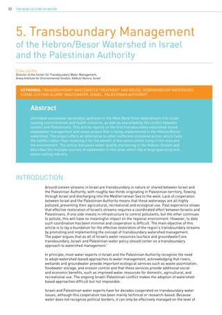 The New Culture of Water52
5. Transboundary Management
of the Hebron/Besor Watershed in Israel
and the Palestinian Authority
Clive Lipchin
Director of the Center for Transboundary Water Management,
Arava Institute for Environmental Studies, Kibbutz Ketura, Israel
Abstract
Untreated wastewater generated upstream in the West Bank flows downstream into Israel
causing environmental and health concerns, as well as exacerbating the conflict between
Israelis and Palestinians. This article reports on the first transboundary watershed-based
wastewater management and reuse project that is being implemented in the Hebron/Besor
watershed. The project offers an alternative to other inefficient unilateral action, which fuels
the conflict rather than resolving it for the benefit of the communities living in the area and
the environment. The article discusses water-quality monitoring in the Hebron Stream and
describes the multiple sources of wastewater in this area, which has a large quarrying and
stone-cutting industry.
KEYWORDS: transboundary wastewater treatment and reuse, Hebron/Besor watershed,
stone-cutting slurry wastewater, Israel, Palestinian Authority
Around sixteen streams in Israel are transboundary in nature or shared between Israel and
the Palestinian Authority, with roughly two thirds originating in Palestinian territory, flowing
through Israel and discharging into the Mediterranean Sea to the west. Lack of cooperation
between Israel and the Palestinian Authority means that these waterways are all highly
polluted, preventing their agricultural, recreational and ecological use. Past experience shows
that effective restoration of Israel’s streams requires a coordinated effort between Israelis and
Palestinians. If one side invests in infrastructure to control pollutants, but the other continues
to pollute, this will have no meaningful impact on the regional environment. However, to date
such coordination has been minimal and cooperation is difficult. The main objective of this
article is to lay a foundation for the effective restoration of the region’s transboundary streams
by promoting and implementing the concept of transboundary watershed management.
The paper argues that as all of Israel’s water resources (surface and groundwater) are
transboundary, Israeli and Palestinian water policy should center on a transboundary
approach to watershed management.1
In principle, most water experts in Israel and the Palestinian Authority recognize the need
to adopt watershed-based approaches to water management, acknowledging that rivers,
wetlands and groundwater provide important ecological services such as waste assimilation,
floodwater storage, and erosion control and that these services provide additional social
and economic benefits, such as improved water resources for domestic, agricultural, and
recreational use. The ongoing Israeli-Palestinian conflict makes the adoption of watershed-
based approaches difficult but not impossible.
Israeli and Palestinian water experts have for decades cooperated on transboundary water
issues, although this cooperation has been mainly technical or research-based. Because
water does not recognize political borders, it can only be effectively managed on the level of
INTRODUCTION
 