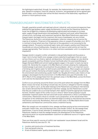 53
Transboundary wastewater conflicts
the hydrological watershed, through, for example, the implementation of a basin-wide master
plan. Based on ecological, historical, physical, economic, and geographical terms agreed upon
by both sides, such a master plan serves the best interests of the watershed, regardless of
present or future political issues.
Drought, population growth and rapid agricultural, industrial, and commercial expansion have
widened the gap between water supply and demand in Israel and the Palestinian Authority.
Israel has bridged this imbalance by developing sophisticated technologies to increase
water supply through desalination and wastewater treatment and reuse, while Palestinian
infrastructure, technology, and investment lag behind. West Bank Palestinians experience
frequent water shortages and the treatment and reuse of wastewater are very limited.
The Palestinian Authority’s centralized wastewater collection networks do not service the
majority of residents: 73 percent of the population relies on cesspits (Fischendler et al. 2011),
in contrast to Israel where less than 10 percent of the population is not connected to the
sewage network. The poorly maintained septic tanks and cesspits used by most Palestinian
households act only as holding tanks. Cesspits do not have an outlet and do not treat the
sewage appropriately. Their function is to collect and store wastewater until it is emptied and
disposed of.
Sewage stored in cesspits is either untreated or only partially treated and thus poses a
major risk to human health since sewage contains waterborne pathogens that can cause
serious illness such as cholera, typhoid, and dysentery. Untreated sewage can also destroy
aquatic ecosystems and thus threaten human livelihoods when the associated Biological
Oxygen Demand (BOD) and nutrient loading deplete oxygen in the water to levels too low to
sustain life. Generally the cesspits in the West Bank are unlined, allowing the inadequately
treated sewage to percolate into and pollute the groundwater, which is an important source
of drinking and irrigation water for both Israelis and Palestinians. Most cesspits are emptied
with vacuum tankers that dump untreated sewage in open areas or in wadis, thus polluting
the environment and constituting a public health risk. Roughly 60 million cubic meters of raw
sewage is discharged into the environment in the West Bank every year (Fischendler et al.
2011). Much of this sewage flows from the upstream areas in the West Bank, across the Green
Line2
and into the downstream areas in Israel.
Conflict occurs primarily around the Green Line at the point where the sewage from the West
Bank crosses into Israel. According to Israeli law, the country is obliged to treat the sewage,
but has no right to use it, as the water belongs to the Palestinians according to international
law. Israelis demand that the Palestinians treat their sewage, but the Palestinians counter
that they are unable to do so as Israel hampers their ability to build the appropriate treatment
facilities. Another aspect of the conflict occurs in Area C3
where Israel proposes to build
wastewater treatment plants that will serve both Israeli settlements in Area C and Palestinian
communities. Palestinians refuse to consider such a proposition, as this would entail their
recognition of the settlements which are deemed illegal according to international law and the
international community. Nonetheless, there are a few cases in the West Bank where Israeli
settlements and Palestinian communities share a treatment facility.
When the cesspits are not emptied in time, sewage overflows posing serious environmental
and public health risks, and contributing to the cross-border conflict. As raw sewage flows
downstream, it harms Israeli attempts to rehabilitate surface and groundwater sources.
Palestinian inability to treat the sewage hampers the development of the Palestinian
agricultural sector as recycled wastewater could form an additional source of irrigation water
in the West Bank.
There are three specific sources of conflict over wastewater issues between Israel and the
Palestinian Authority (see also Ch. 14):
	 Location and construction of treatment facilities
	 Cost and benefit sharing
	 A lack of bilateral water-quality standards for reuse in irrigation.
CHAPTER 5. Transboundary Watershed Management
 