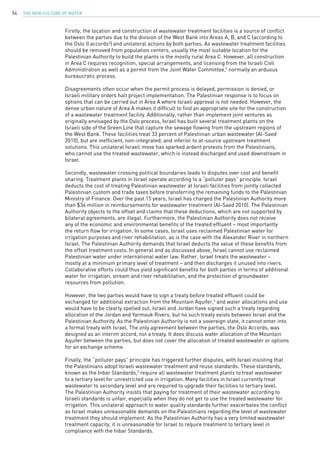 The New Culture of Water54
Firstly, the location and construction of wastewater treatment facilities is a source of conflict
between the parties due to the division of the West Bank into Areas A, B, and C (according to
the Oslo II accords4
) and unilateral actions by both parties. As wastewater treatment facilities
should be removed from population centers, usually the most suitable location for the
Palestinian Authority to build the plants is the mostly rural Area C. However, all construction
in Area C requires recognition, special arrangements, and licensing from the Israeli Civil
Administration as well as a permit from the Joint Water Committee,5
normally an arduous
bureaucratic process.
Disagreements often occur when the permit process is delayed, permission is denied, or
Israeli military orders halt project implementation. The Palestinian response is to focus on
options that can be carried out in Area A where Israeli approval is not needed. However, the
dense urban nature of Area A makes it difficult to find an appropriate site for the construction
of a wastewater treatment facility. Additionally, rather than implement joint ventures as
originally envisaged by the Oslo process, Israel has built several treatment plants on the
Israeli side of the Green Line that capture the sewage flowing from the upstream regions of
the West Bank. These facilities treat 33 percent of Palestinian urban wastewater (Al-Saed
2010), but are inefficient, non-integrated, and inferior to at-source upstream treatment
solutions. This unilateral Israeli move has sparked ardent protests from the Palestinians,
who cannot use the treated wastewater, which is instead discharged and used downstream in
Israel.
Secondly, wastewater crossing political boundaries leads to disputes over cost and benefit
sharing. Treatment plants in Israel operate according to a “polluter pays” principle. Israel
deducts the cost of treating Palestinian wastewater at Israeli facilities from jointly collected
Palestinian custom and trade taxes before transferring the remaining funds to the Palestinian
Ministry of Finance. Over the past 15 years, Israel has charged the Palestinian Authority more
than $34 million in reimbursements for wastewater treatment (Al-Saed 2010). The Palestinian
Authority objects to the offset and claims that these deductions, which are not supported by
bilateral agreements, are illegal. Furthermore, the Palestinian Authority does not receive
any of the economic and environmental benefits of the treated effluent – most importantly
the return flow for irrigation. In some cases, Israel uses reclaimed Palestinian water for
irrigation purposes and river rehabilitation, as is the case with the Alexander River in northern
Israel. The Palestinian Authority demands that Israel deducts the value of these benefits from
the offset treatment costs. In general and as discussed above, Israel cannot use reclaimed
Palestinian water under international water law. Rather, Israel treats the wastewater –
mostly at a minimum primary level of treatment – and then discharges it unused into rivers.
Collaborative efforts could thus yield significant benefits for both parties in terms of additional
water for irrigation, stream and river rehabilitation, and the protection of groundwater
resources from pollution.
However, the two parties would have to sign a treaty before treated effluent could be
exchanged for additional extraction from the Mountain Aquifer,6
and water allocations and use
would have to be clearly spelled out. Israel and Jordan have signed such a treaty regarding
allocation of the Jordan and Yarmouk Rivers, but no such treaty exists between Israel and the
Palestinian Authority. As the Palestinian Authority is not a sovereign state, it cannot enter into
a formal treaty with Israel. The only agreement between the parties, the Oslo Accords, was
designed as an interim accord, not a treaty. It does discuss water allocation of the Mountain
Aquifer between the parties, but does not cover the allocation of treated wastewater or options
for an exchange scheme.
Finally, the “polluter pays” principle has triggered further disputes, with Israel insisting that
the Palestinians adopt Israeli wastewater treatment and reuse standards. These standards,
known as the Inbar Standards,7
require all wastewater treatment plants to treat wastewater
to a tertiary level for unrestricted use in irrigation. Many facilities in Israel currently treat
wastewater to secondary level and are required to upgrade their facilities to tertiary level.
The Palestinian Authority insists that paying for treatment of their wastewater according to
Israeli standards is unfair, especially when they do not get to use the treated wastewater for
irrigation. This unilateral approach to water quality standards further exacerbates the conflict
as Israel makes unreasonable demands on the Palestinians regarding the level of wastewater
treatment they should implement. As the Palestinian Authority has a very limited wastewater
treatment capacity, it is unreasonable for Israel to require treatment to tertiary level in
compliance with the Inbar Standards.
 