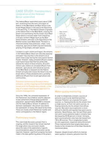 55
Case study: Transboundary
restoration of the Hebron/
Besor watershed
Water-quality monitoring
Preliminary results
The Hebron/Besor watershed covers about 3,500
km2
, stretching from the semi-arid region of
Hebron in the West Bank and Beer Sheva in the
Israeli Negev Desert in the east to the Gaza Strip
in the west (Fig. 1). The Hebron Stream originates
in the Hebron Hills in the West Bank, crossing the
Green Line and flowing into the Israeli city of Beer
Sheva where it receives water from tributaries
in Israel’s northern Negev (such as the Beer
Sheva Stream), and ends in the Gaza Strip on the
Mediterranean coast (Wadi Gaza). The basin is
characterized by many land uses: urban, rural,
industrial, agricultural (both crop and livestock),
grazing, firing ranges, and open spaces.
Located in a semi-arid to arid region, the streams
in the Hebron/Besor Basin are naturally seasonal
and water may only flow in the streams six to
seven times a year during the rainy season (winter
floods). However, today untreated effluent creates
a permanent base flow that has profoundly
altered the nature of these streams. Around 5
million cubic meters of untreated effluent from
domestic, agricultural, and industrial sources
in the West Bank is released into the Hebron
Stream annually and crosses the Green Line into
Israel where it flows westward and is joined by
additional effluent from Israeli agriculture and
communities.
This case study discusses a project that is
ongoing, and the research has not yet reached
the stage where any conclusive results
about the state of the watershed or specific
recommendations about its restoration can be
reported. However, significant progress has been
made in the data-gathering phase of the project.
In order to rehabilitate a stream, sources of
pollution must first be identified and then
removed. Pollution can originate from point
sources, i.e. flowing directly into the stream from
a single source, or from non-point sources, i.e.
flowing indirectly into the stream from diffuse
sources. Non-point source pollution is more
difficult to identify and regulate than point source
pollution. Nevertheless, over the last fifteen years
non-point source pollution loads in streams have
decreased by 50-80 percent in Israel. Similarly,
point source pollution sites have decreased from
130 to 80 sources. This is largely due to daily
on-site supervision, inspection and enforcement.
These improvements have largely taken place
thanks to the introduction of the Inbar Standards
mentioned above.
However, despite Israel’s efforts to improve
water quality in streams, pollution from the
Figure 1
Figure 2
The Hebron/Besor watershed. Source: Ghazal Lababidi after Arava
Institute for Environmental Studies, 2013.
The sheep of Bedouin herders drink from the polluted Hebron stream in
the West Bank. Photo: Clive Lipchin, 2013.
Gaza
N
Netivot
Rahat
Hebron-Khalil
Israel
M
editerranean
sea
WEST BANK
Ofakm
Major Streams
Green Line
Israel Border
Major Cities
Manual sampling sites
Automatic Stations West Bank
Automatic Stations Israel
Besor
Besor
Grar
Grar
Patish
Secher
Beer Sheva
Hebron-Khalil
Beer Sheva
Metar
Dimona
Sde Boker
Pollution continues to threaten these
streams, as the ongoing conflict between
Israel and the Palestinians stands in the
way of a watershed-based approach to
stream management.
Since the 1990s, the untreated wastewater of
the Palestinian city of Hebron and the adjacent
Israeli settlement of Qiryat Arba (combined
population: approximately 200,000) is released
into the Hebron/Besor Stream. In addition to
domestic wastewater, the stream also drains
the wastewater of nearly 100 industrial facilities.
These are mostly small Palestinian marble and
stone-cutting plants in the Hebron region.
CHAPTER 5. Transboundary Watershed Management
 